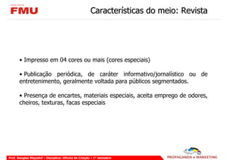 Características do meio: Revista




       • Impresso em 04 cores ou mais (cores especiais)

       • Publicação periódica, de caráter informativo/jornalístico ou de
       entretenimento, geralmente voltada para públicos segmentados.

       • Presença de encartes, materiais especiais, aceita emprego de odores,
       cheiros, texturas, facas especiais




Prof. Douglas Miquelof – Disciplina: Oficina de Criação – 1° semestre
 