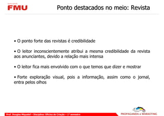 Ponto destacados no meio: Revista




       • O ponto forte das revistas é credibilidade

       • O leitor inconscientemente atribui a mesma credibilidade da revista
       aos anunciantes, devido a relação mais intensa

       • O leitor fica mais envolvido com o que temos que dizer e mostrar

       • Forte exploração visual, pois a informação, assim como o jornal,
       entra pelos olhos




Prof. Douglas Miquelof – Disciplina: Oficina de Criação – 1° semestre
 