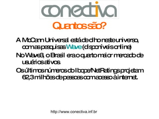 Quantos são?   A McCann Universal está de olho neste universo, com as pesquisas  Wave  (disponíveis online) No Wave3, o Brasil era o quarto maior mercado de usuários ativos.  Os últimos números do Ibope/NetRatings projetam 62,3 milhões de pessoas com acesso à internet. http://www.conectiva.inf.br 
