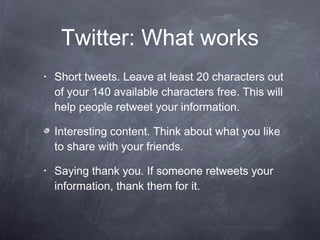 Twitter: What works Short tweets. Leave at least 20 characters out of your 140 available characters free. This will help people retweet your information.  Interesting content. Think about what you like to share with your friends.  Saying thank you. If someone retweets your information, thank them for it.  