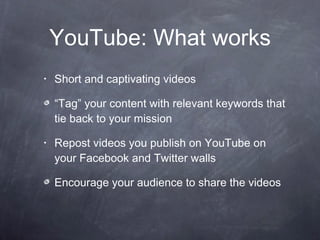 YouTube: What works Short and captivating videos “Tag” your content with relevant keywords that tie back to your mission Repost videos you publish on YouTube on your Facebook and Twitter walls  Encourage your audience to share the videos 