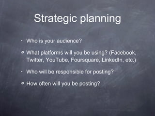Strategic planning Who is your audience?  What platforms will you be using? (Facebook, Twitter, YouTube, Foursquare, LinkedIn, etc.) Who will be responsible for posting?  How often will you be posting?  