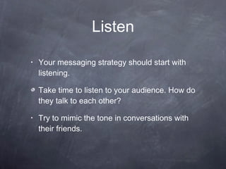 Listen Your messaging strategy should start with listening. Take time to listen to your audience. How do they talk to each other?  Try to mimic the tone in conversations with their friends.  