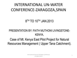 INTERNATIONAL UN-WATER
  CONFERENCE-ZARAGOZA,SPAIN

            • 8TH TO 10TH JAN.2013

• PRESENTATION BY: FAITH MUTHONI LIVINGSTONE-
                    KENYA.
• Case of Mt. Kenya East Pilot Project for Natural
Resources Management ( Upper Tana Catchment).

               International Annual UN-Water Conference
                                                          1
                             ;Zaragoza,Spain
 