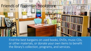 Friends of Freeman Bookstore 
Find the best bargains on used books, DVDs, music CDs, 
or other materials, or donate your own items to benefit 
the library’s collection, programs, and services. 
 