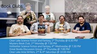 Book Clubs 
Clear Lake Science Fiction and Fantasy, 1st Thursday @ 6:30 PM 
Mystery Book Club, 2ndMonday @ 7:30 PM 
Hofstetter Science Fiction and Fantasy, 4thWednesday @ 7:30 PM 
Great Books Discussion Group, 4th Thursday @ 7:00 PM 
Clear Lake Area Writers, 2nd & 4th Saturdays @ 10:00 AM 
 