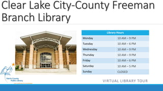 Clear Lake City-County Freeman 
Branch Library 
Library Hours 
Monday 
Tuesday 
Wednesday 
Thursday 
Friday 
Saturday 
Sunday 
10 AM – 9 PM 
10 AM – 6 PM 
10 AM – 9 PM 
10 AM – 9 PM 
10 AM – 6 PM 
10 AM – 5 PM 
CLOSED 
VIRTUAL LIBRARY TOUR 
 