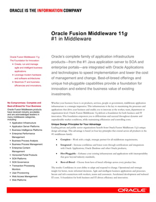 Oracle Fusion Middleware 11g
                                       #1 in Middleware


  Oracle Fusion Middleware 11g         Oracle’s complete family of application infrastructure
  The Foundation for Innovation:
    • Create, run and manage
                                       products—from the #1 Java application server to SOA and
      agile and intelligent business   enterprise portals—are integrated with Oracle Applications
      applications
    • Leverage modern hardware
                                       and technologies to speed implementation and lower the cost
      and software architectures       of management and change. Best-of-breed offerings and
    • Maximize IT and business
      efficiencies and innovations.
                                       unique hot-pluggable capabilities provide a foundation for
                                       innovation and extend the business value of existing
                                       investments.

No Compromises: Complete and           Whether your business focus is on products, services, people or government, middleware application
Best-of-Breed for Your Business        infrastructure is a strategic imperative. This infrastructure is the key to maximizing the processes and
Oracle Fusion Middleware products      applications that drive your business and enable you to innovate at the worker, team, department or
have received industry accolades       organization-level. Oracle Fusion Middleware 11g delivers a foundation for both business and IT
and are acknowledged leaders in
many middleware categories,            innovation. This foundation empowers you to differentiate and succeed throughout dynamic and
including:                             unpredictable market conditions, while maintaining efficiencies and controlling costs.
    Application Infrastructure
                                       Unique Design Principles for Your Advantage
    Application Server Platforms
                                       Leading private and public sector organizations benefit from Oracle Fusion Middleware 11g’s unique
    Business Intelligence Platforms    design advantage. This advantage is based on four key principles that extend across all products in the
    Enterprise Performance             #1 middleware family:
    Management
    Business Process Analysis
                                            •    Complete – Work with a single, strategic partner for all middleware requirements;
    Business Process Management             •    Integrated – Increase confidence and lower costs through certifications and integrations
    Enterprise Content                           with Oracle Applications, Oracle Database and other Oracle products;
    Management
                                            •    Hot-Pluggable – Enhance your existing infrastructure and applications with interoperability
    Horizontal Portal Products
                                                 that goes beyond industry standards;
    SOA Platforms
    SOA Governance                          •    Best-of-Breed – Choose from best-of-breed offerings across every product line.
    Transaction Processing
                                       The results: Confidence in your ability to adapt and respond to change. Operational and strategic
    Monitors
                                       insight for better, more informed decisions. Agile and intelligent business applications and processes.
    User Provisioning
                                       Secure and rich connections with workers, teams and customers. Accelerated development and reduced
    Web Access Management              IT costs. A foundation for both business and IT-driven efficiency and innovation.
    Web Platforms
 