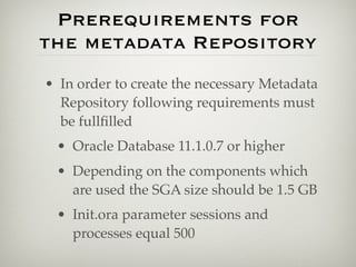 Prerequirements for
the metadata Repository
• In order to create the necessary Metadata
  Repository following requirements must
  be fullﬁlled
 • Oracle Database 11.1.0.7 or higher
 • Depending on the components which
   are used the SGA size should be 1.5 GB
 • Init.ora parameter sessions and
   processes equal 500
 