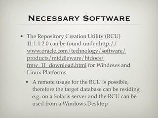Necessary Software
• The Repository Creation Utility (RCU)
  11.1.1.2.0 can be found under http://
  www.oracle.com/technology/software/
  products/middleware/htdocs/
  fmw_11_download.html for Windows and
  Linux Platforms
 • A remote usage for the RCU is possible,
   therefore the target database can be residing
   e.g. on a Solaris server and the RCU can be
   used from a Windows Desktop
 