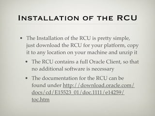Installation of the RCU

• The Installation of the RCU is pretty simple,
  just download the RCU for your platform, copy
  it to any location on your machine and unzip it
  • The RCU contains a full Oracle Client, so that
    no additional software is necessary
  • The documentation for the RCU can be
    found under http://download.oracle.com/
    docs/cd/E15523_01/doc.1111/e14259/
    toc.htm
 