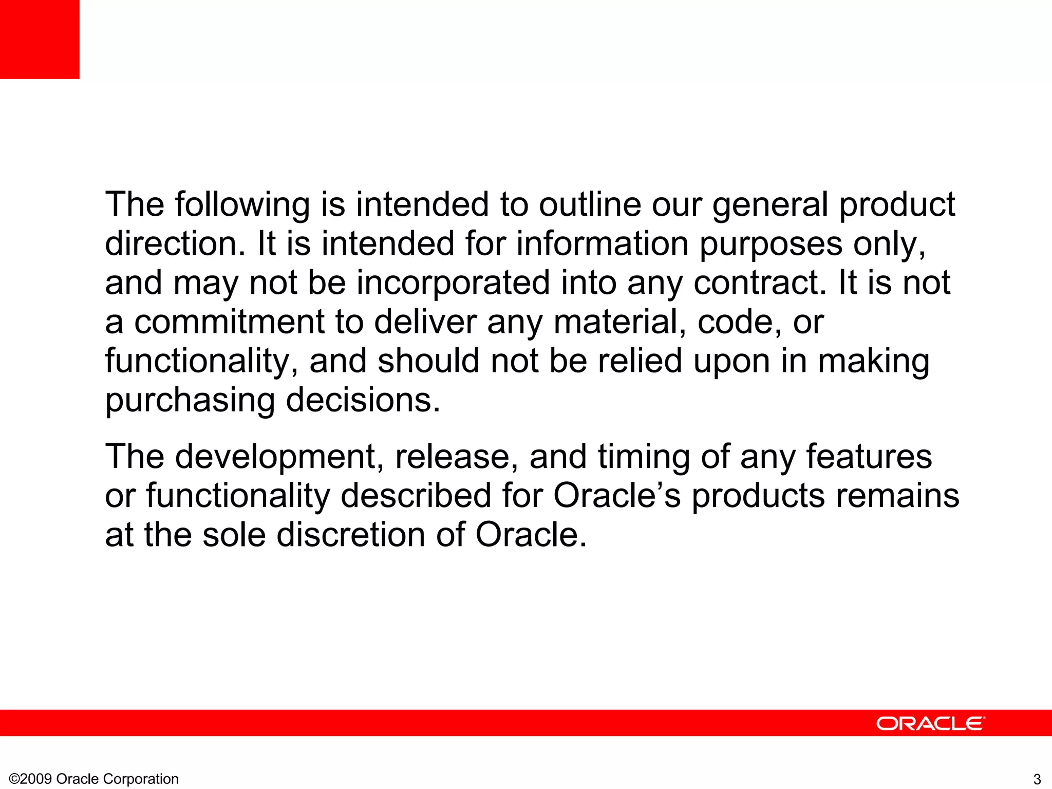 The following is intended to outline our general product direction. It is intended for information purposes only, and may not be incorporated into any contract. It is not a commitment to deliver any material, code, or functionality, and should not be relied upon in making purchasing decisions. The development, release, and timing of any features or functionality described for Oracle’s products remains at the sole discretion of Oracle. ©2009 Oracle Corporation  