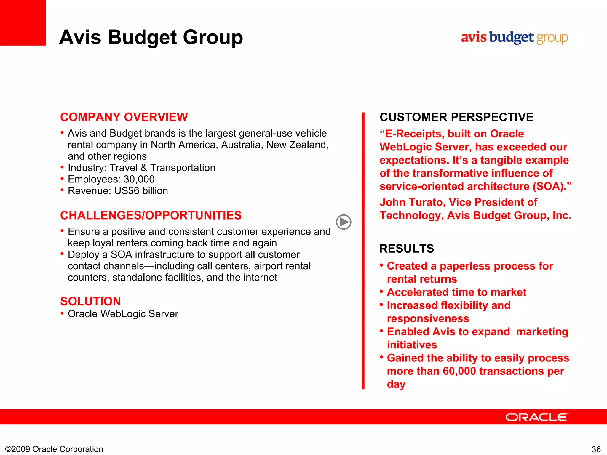 Avis Budget Group ©2009 Oracle Corporation  CUSTOMER PERSPECTIVE “ E-Receipts, built on Oracle WebLogic Server, has exceeded our expectations. It’s a tangible example of the transformative influence of service-oriented architecture (SOA).” John Turato, Vice President of Technology, Avis Budget Group, Inc . COMPANY OVERVIEW Avis and Budget brands is the largest general-use vehicle rental company in North America, Australia, New Zealand, and other regions Industry: Travel & Transportation Employees: 30,000  Revenue: US$6 billion  CHALLENGES/OPPORTUNITIES Ensure a positive and consistent customer experience and keep loyal renters coming back time and again Deploy a SOA infrastructure to support all customer contact channels—including call centers, airport rental counters, standalone facilities, and the internet SOLUTION Oracle WebLogic Server RESULTS Created a paperless process for rental returns Accelerated time to market Increased flexibility and responsiveness Enabled Avis to expand  marketing initiatives Gained the ability to easily process more than 60,000 transactions per day 