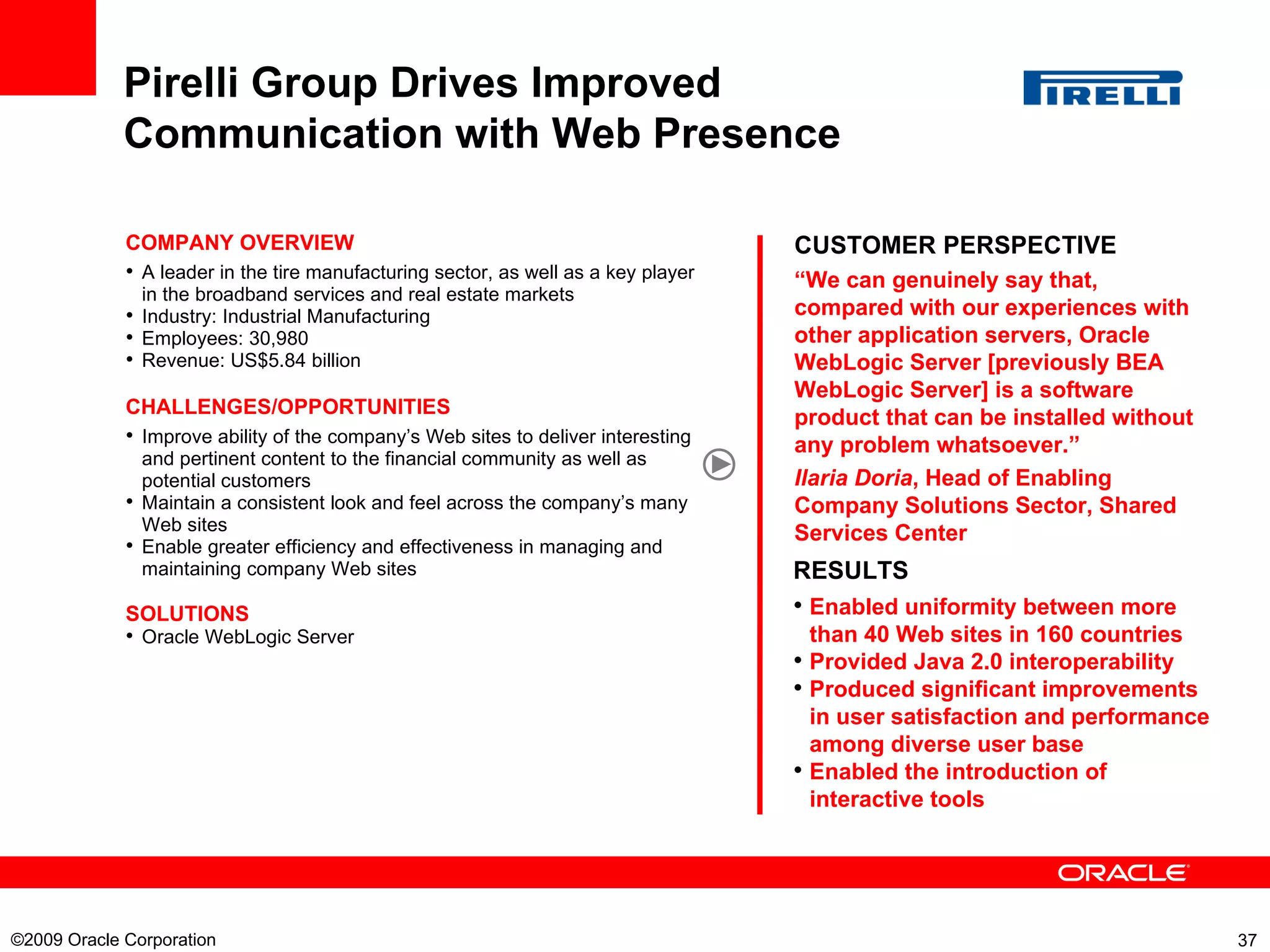 Pirelli Group Drives Improved Communication with Web Presence CUSTOMER PERSPECTIVE “ We can genuinely say that, compared with our experiences with other application servers, Oracle WebLogic Server [previously BEA WebLogic Server] is a software product that can be installed without any problem whatsoever.”  Ilaria Doria , Head of Enabling Company Solutions Sector, Shared Services Center COMPANY OVERVIEW A leader in the tire manufacturing sector, as well as a key player in the broadband services and real estate markets Industry: Industrial Manufacturing Employees:  30,980  Revenue:  US$5.84 billion  CHALLENGES/OPPORTUNITIES Improve ability of the company’s Web sites to deliver interesting and pertinent content to the financial community as well as potential customers Maintain a consistent look and feel across the company’s many Web sites Enable greater efficiency and effectiveness in managing and maintaining company Web sites SOLUTIONS Oracle WebLogic Server RESULTS Enabled uniformity between more than 40 Web sites in 160 countries Provided Java 2.0 interoperability Produced significant improvements in user satisfaction and performance among diverse user base Enabled the introduction of interactive tools  ©2009 Oracle Corporation  