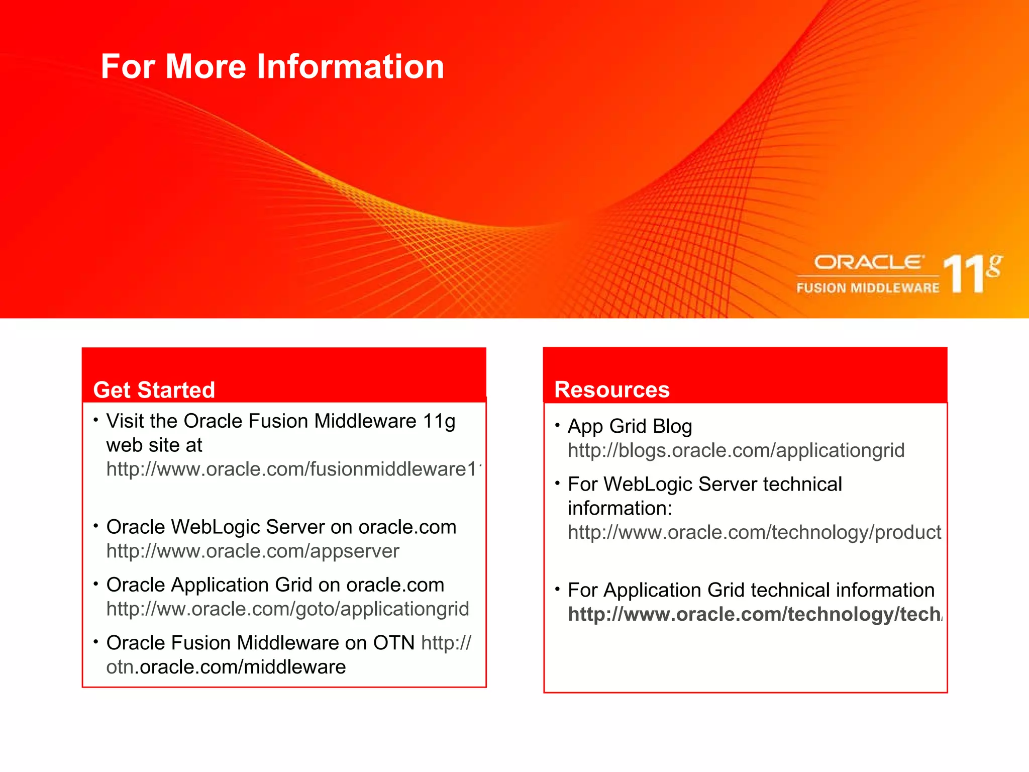 For More Information Visit the Oracle Fusion Middleware 11g web site at  http://www.oracle.com/fusionmiddleware11g   Oracle  WebLogic Server on oracle.com  http://www.oracle.com/appserver   Oracle  Application Grid on oracle.com  http://ww.oracle.com/goto/applicationgrid   Oracle  Fusion Middleware on OTN  http:// otn .oracle.com/middleware    Get Started App Grid Blog   http://blogs.oracle.com/applicationgrid   For WebLogic Server technical information:   http://www.oracle.com/technology/products/weblogic/   For Application Grid technical information   http://www.oracle.com/technology/tech/grid/   Resources 