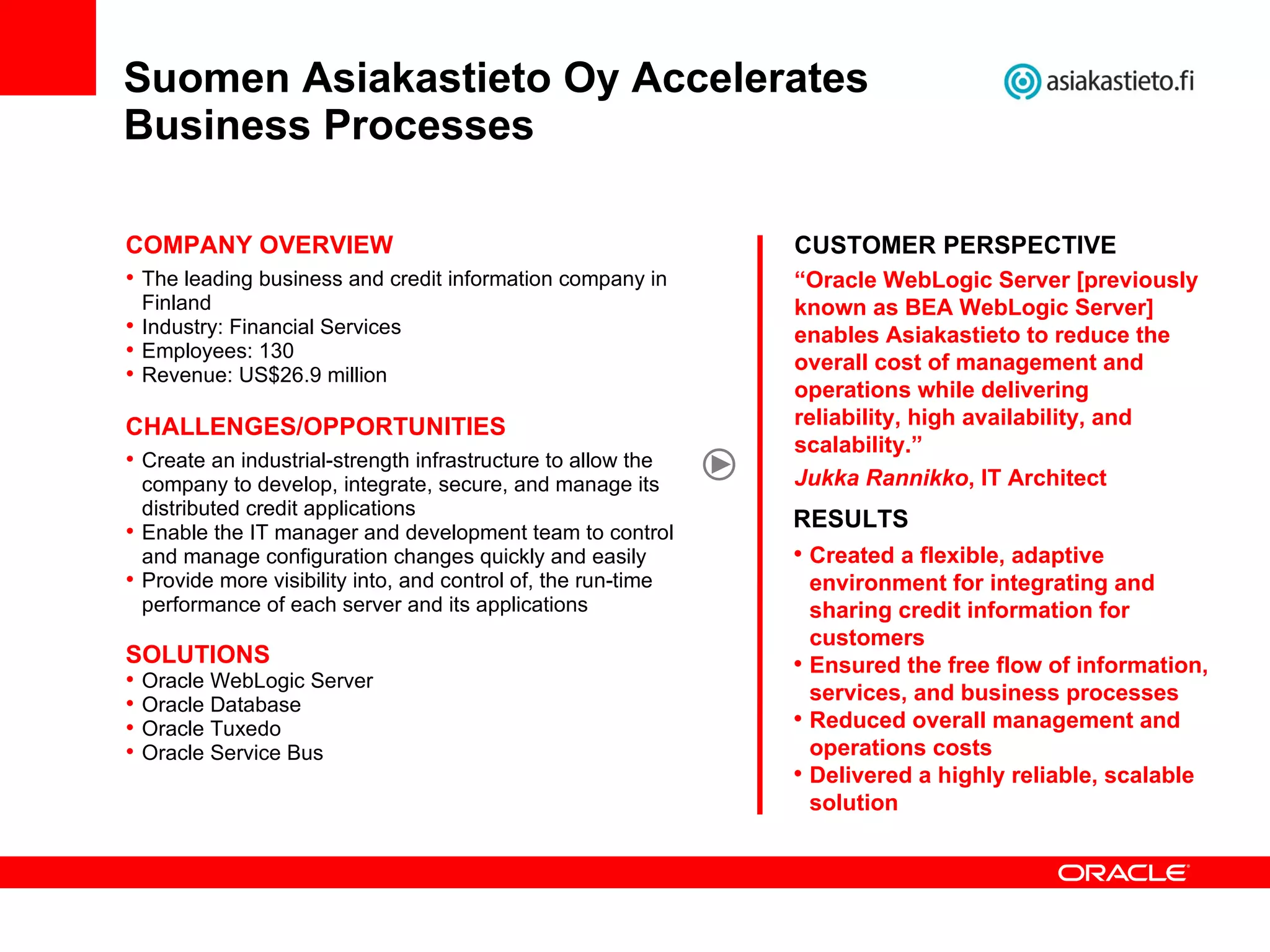 Suomen Asiakastieto Oy Accelerates  Business Processes CUSTOMER PERSPECTIVE “ Oracle WebLogic Server [previously known as BEA WebLogic Server] enables Asiakastieto to reduce the overall cost of management and operations while delivering reliability, high availability, and scalability.”  Jukka Rannikko , IT Architect COMPANY OVERVIEW The leading business and credit information company in Finland Industry: Financial Services Employees: 130 Revenue: US$26.9 million CHALLENGES/OPPORTUNITIES Create an industrial-strength infrastructure to allow the company to develop, integrate, secure, and manage its distributed credit applications Enable the IT manager and development team to control and manage configuration changes quickly and easily Provide more visibility into, and control of, the run-time performance of each server and its applications SOLUTIONS Oracle WebLogic Server Oracle Database Oracle Tuxedo Oracle Service Bus RESULTS Created a flexible, adaptive environment for integrating and sharing credit information for customers  Ensured the free flow of information, services, and business processes Reduced overall management and operations costs Delivered a highly reliable, scalable solution 