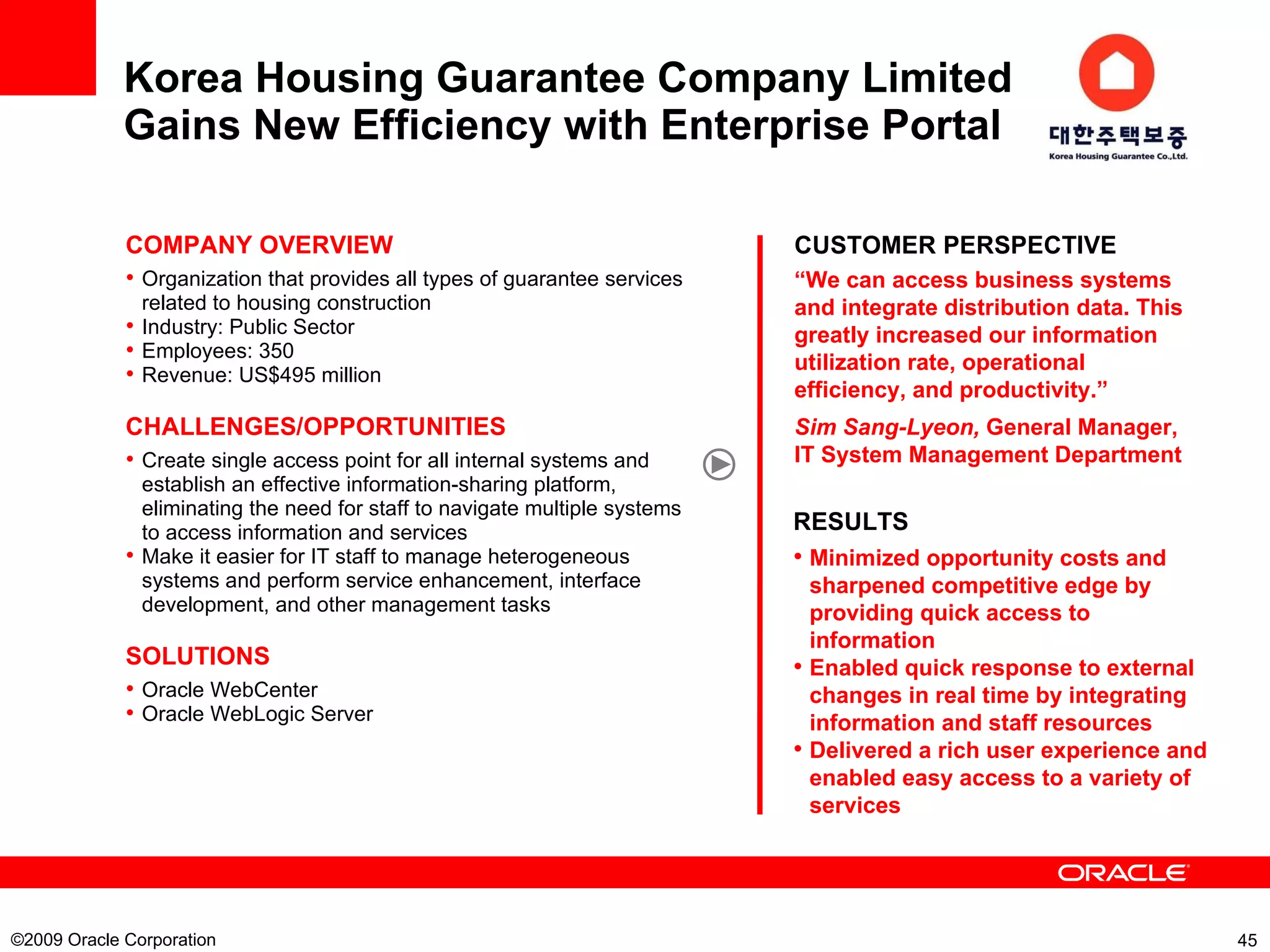 Korea Housing Guarantee Company Limited  Gains New Efficiency with Enterprise Portal   ©2009 Oracle Corporation  CUSTOMER PERSPECTIVE “ We can access business systems and integrate distribution data. This greatly increased our information utilization rate, operational efficiency, and productivity.” Sim Sang-Lyeon,  General Manager, IT System Management Department COMPANY OVERVIEW Organization that provides all types of guarantee services related to housing construction   Industry: Public Sector Employees: 350 Revenue: US$495 million CHALLENGES/OPPORTUNITIES Create single access point for all internal systems and establish an effective information-sharing platform, eliminating the need for staff to navigate multiple systems to access information and services Make it easier for IT staff to manage heterogeneous systems and perform service enhancement, interface development, and other management tasks   SOLUTIONS Oracle WebCenter Oracle WebLogic Server RESULTS Minimized opportunity costs and sharpened competitive edge by providing quick access to information Enabled quick response to external changes in real time by integrating information and staff resources Delivered a rich user experience and enabled easy access to a variety of services   