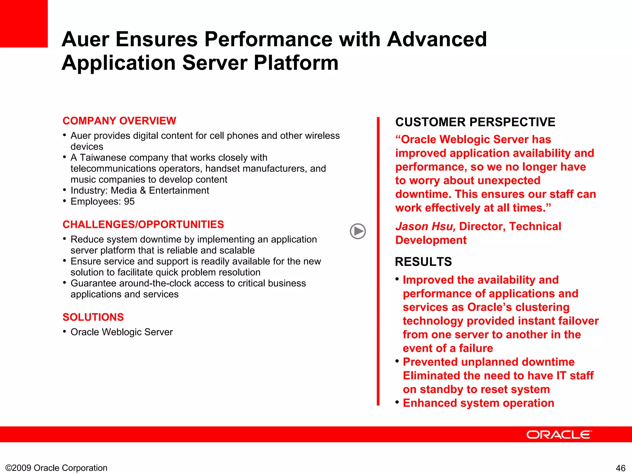 Auer Ensures Performance with Advanced Application Server Platform   CUSTOMER PERSPECTIVE “ Oracle Weblogic Server has improved application availability and performance, so we no longer have to worry about unexpected downtime. This ensures our staff can work effectively at all times.” Jason Hsu,  Director, Technical Development COMPANY OVERVIEW Auer provides digital content for cell phones and other wireless devices A Taiwanese company that works closely with telecommunications operators, handset manufacturers, and music companies to develop content Industry: Media & Entertainment Employees: 95 CHALLENGES/OPPORTUNITIES Reduce system downtime by implementing an application server platform that is reliable and scalable Ensure service and support is readily available for the new solution to facilitate quick problem resolution Guarantee around-the-clock access to critical business applications and services SOLUTIONS Oracle  Weblogic Server   RESULTS Improved the availability and performance of applications and services as Oracle’s clustering technology provided instant failover from one server to another in the event of a failure Prevented unplanned downtime Eliminated the need to have IT staff on standby to reset system Enhanced system operation ©2009 Oracle Corporation  