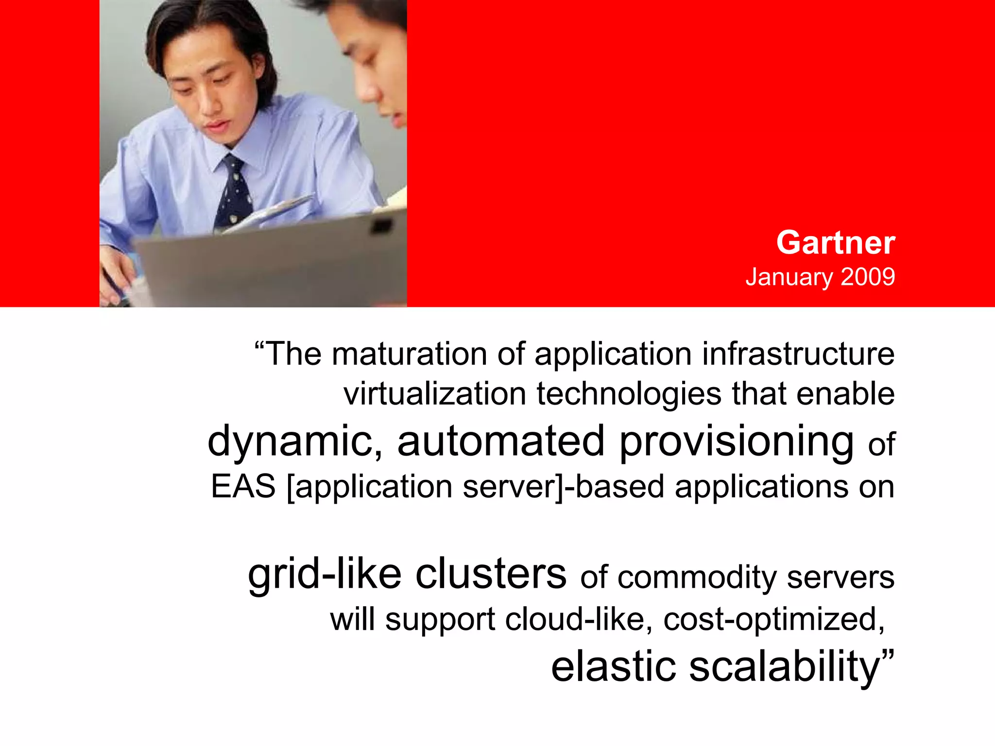 “ The maturation of application infrastructure virtualization technologies that enable  dynamic, automated provisioning  of  EAS [application server]-based applications on  grid-like clusters  of commodity servers will support cloud-like, cost-optimized,  elastic scalability” Gartner January 2009 
