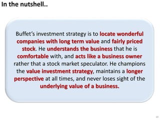 In the nutshell..
Buffet’s investment strategy is to locate wonderful
companies with long term value and fairly priced
stock. He understands the business that he is
comfortable with, and acts like a business owner
rather that a stock market speculator. He champions
the value investment strategy, maintains a longer
perspective at all times, and never loses sight of the
underlying value of a business.
10
 