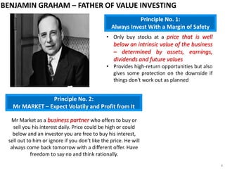 • Only buy stocks at a price that is well
below an intrinsic value of the business
– determined by assets, earnings,
dividends and future values
• Provides high-return opportunities but also
gives some protection on the downside if
things don't work out as planned
Principle No. 1:
Always Invest With a Margin of Safety
Principle No. 2:
Mr MARKET – Expect Volatily and Profit from It
Mr Market as a business partner who offers to buy or
sell you his interest daily. Price could be high or could
below and an investor you are free to buy his interest,
sell out to him or ignore if you don’t like the price. He will
always come back tomorrow with a different offer. Have
freedom to say no and think rationally.
BENJAMIN GRAHAM – FATHER OF VALUE INVESTING
4
 