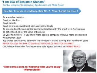 “I am 85% of Benjamin Graham”
“Risk comes from not knowing what you're doing”
-Warren Buffet-
Combo investment approach of Ben Graham and Philip Fisher
Rule No. 1: Never Lose Money, Rule No. 2 : Never Forget Rule No. 1
Be a sensible investor..
Don’t be frivolous
Don’t gamble
Don’t go into an investment with a cavalier attitude
Be informed on the companies’ operating results not by the short term fluctuations
Be patient and go for the value of business
Do your homework – if you know more about a company, why give more attention on
what market says?
Buy shares because you believe in the company – intend owning it for number of years
NEVER FOLLOW THE DAY TO DAY FLUCTUATIONS OF THE STOCK MARKET
ONLY check the market for anyone who sells a good business at a GREAT PRICE!
 