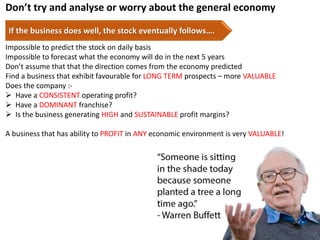Don’t try and analyse or worry about the general economy
If the business does well, the stock eventually follows….
Impossible to predict the stock on daily basis
Impossible to forecast what the economy will do in the next 5 years
Don’t assume that that the direction comes from the economy predicted
Find a business that exhibit favourable for LONG TERM prospects – more VALUABLE
Does the company :-
 Have a CONSISTENT operating profit?
 Have a DOMINANT franchise?
 Is the business generating HIGH and SUSTAINABLE profit margins?
A business that has ability to PROFIT in ANY economic environment is very VALUABLE!
7
 