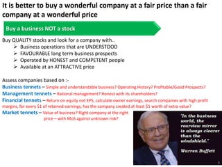 It is better to buy a wonderful company at a fair price than a fair
company at a wonderful price
Buy a business NOT a stock
Buy QUALITY stocks and look for a company with..
 Business operations that are UNDERSTOOD
 FAVOURABLE long term business prospects
 Operated by HONEST and COMPETENT people
 Available at an ATTRACTIVE price
Assess companies based on :-
Business tennets – Simple and understandable business? Operating History? Profitable/Good Prospects?
Management tennets – Rational management? Honest with its shareholders?
Financial tennets – Return on equity not EPS, calculate owner earnings, search companies with high profit
margins, for every $1 of retained earnings, has the company created at least $1 worth of extra value?
Market tennets – Value of business? Right company at the right
price – with MoS against unknown risk?
8
 