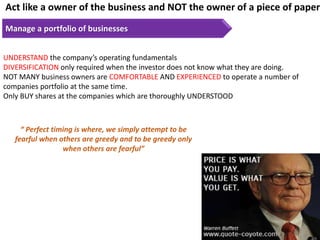 Act like a owner of the business and NOT the owner of a piece of paper
Manage a portfolio of businesses
UNDERSTAND the company’s operating fundamentals
DIVERSIFICATION only required when the investor does not know what they are doing.
NOT MANY business owners are COMFORTABLE AND EXPERIENCED to operate a number of
companies portfolio at the same time.
Only BUY shares at the companies which are thoroughly UNDERSTOOD
“ Perfect timing is where, we simply attempt to be
fearful when others are greedy and to be greedy only
when others are fearful”
 