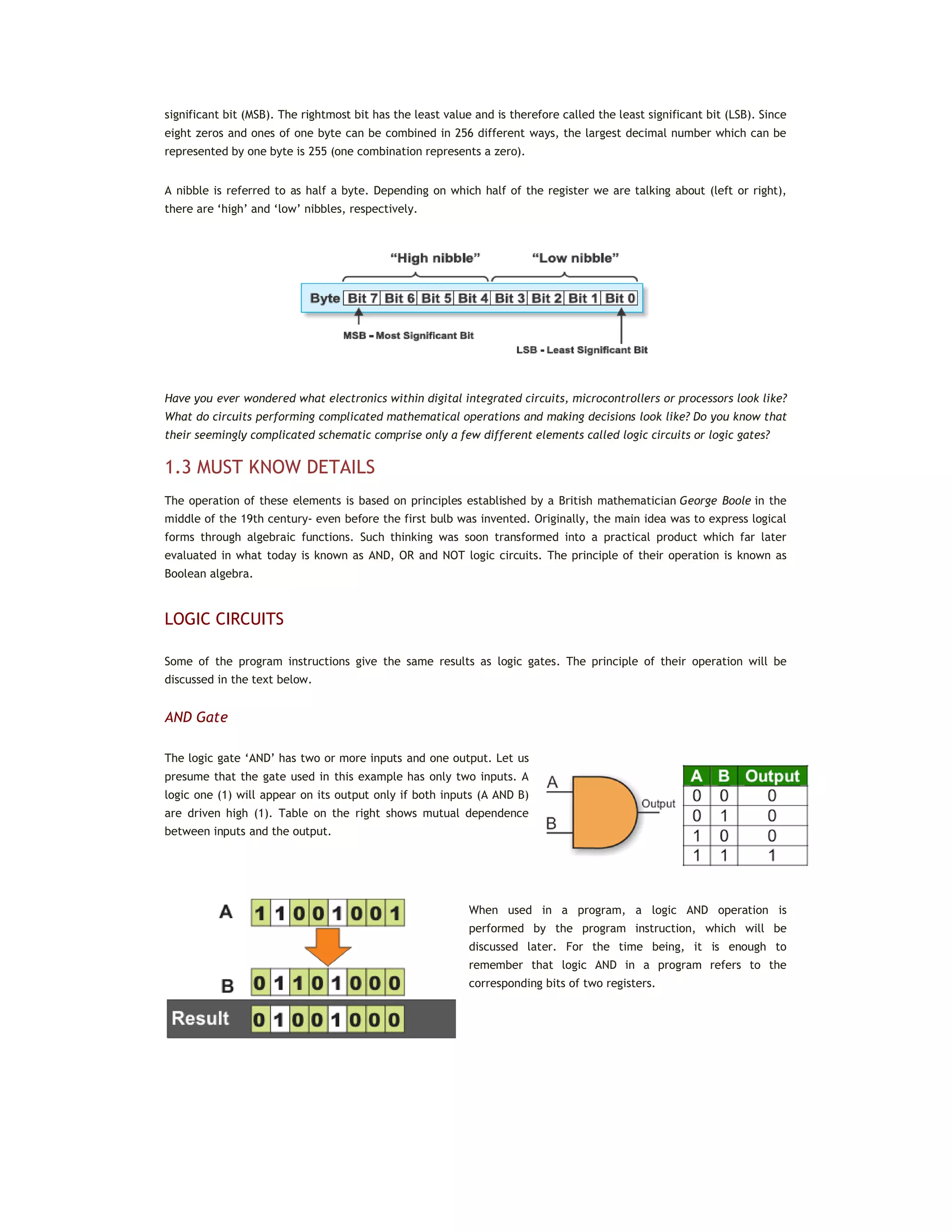significant bit (MSB). The rightmost bit has the least value and is therefore called the least significant bit (LSB). Since
eight zeros and ones of one byte can be combined in 256 different ways, the largest decimal number which can be
represented by one byte is 255 (one combination represents a zero).
A nibble is referred to as half a byte. Depending on which half of the register we are talking about (left or right),
there are ‘high’ and ‘low’ nibbles, respectively.
Have you ever wondered what electronics within digital integrated circuits, microcontrollers or processors look like?
What do circuits performing complicated mathematical operations and making decisions look like? Do you know that
their seemingly complicated schematic comprise only a few different elements called logic circuits or logic gates?
1.3 MUST KNOW DETAILS
The operation of these elements is based on principles established by a British mathematician George Boole in the
middle of the 19th century- even before the first bulb was invented. Originally, the main idea was to express logical
forms through algebraic functions. Such thinking was soon transformed into a practical product which far later
evaluated in what today is known as AND, OR and NOT logic circuits. The principle of their operation is known as
Boolean algebra.
LOGIC CIRCUITS
Some of the program instructions give the same results as logic gates. The principle of their operation will be
discussed in the text below.
AND Gate
The logic gate ‘AND’ has two or more inputs and one output. Let us
presume that the gate used in this example has only two inputs. A
logic one (1) will appear on its output only if both inputs (A AND B)
are driven high (1). Table on the right shows mutual dependence
between inputs and the output.
When used in a program, a logic AND operation is
performed by the program instruction, which will be
discussed later. For the time being, it is enough to
remember that logic AND in a program refers to the
corresponding bits of two registers.
 