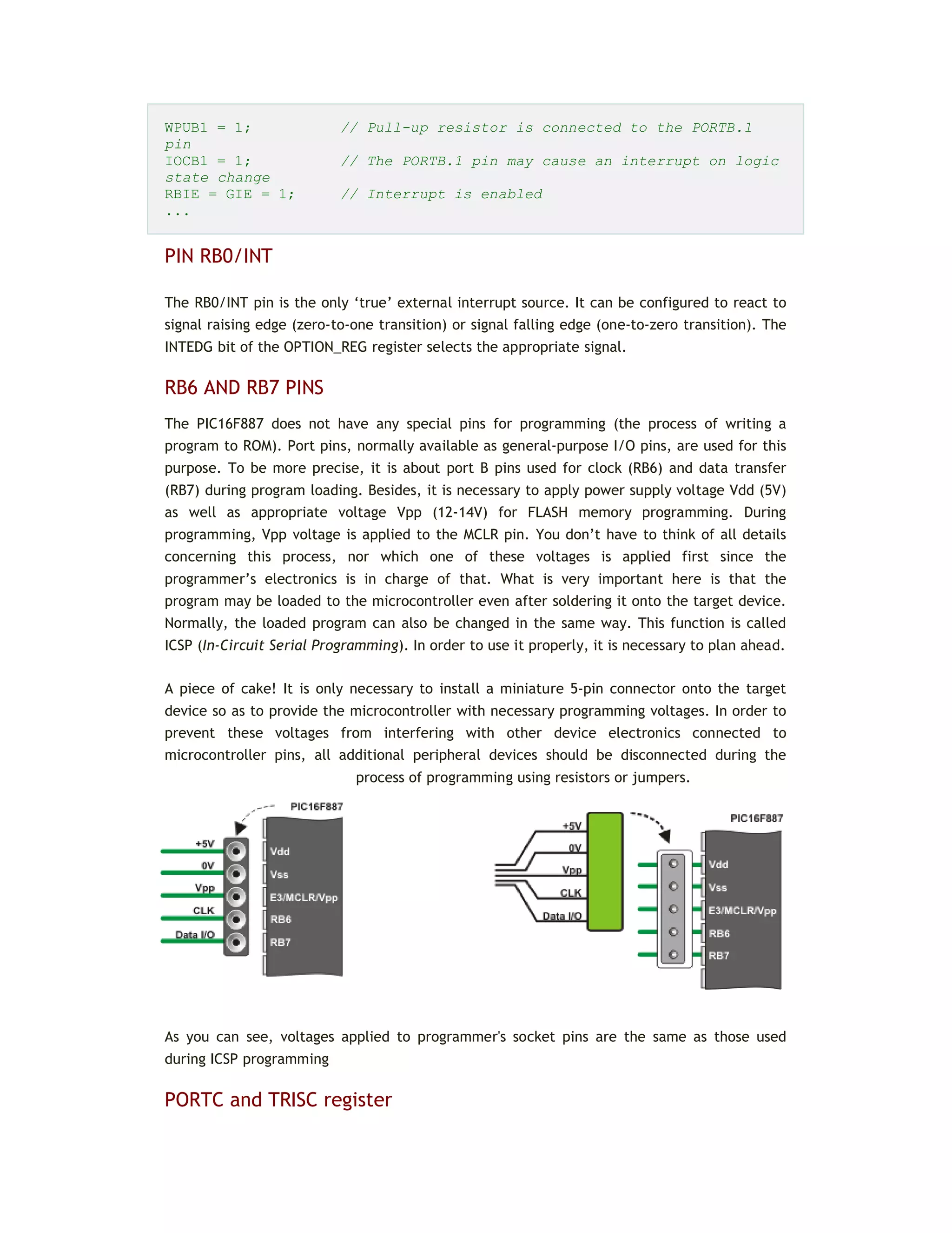 WPUB1 = 1; // Pull-up resistor is connected to the PORTB.1
pin
IOCB1 = 1; // The PORTB.1 pin may cause an interrupt on logic
state change
RBIE = GIE = 1; // Interrupt is enabled
...
PIN RB0/INT
The RB0/INT pin is the only ‘true’ external interrupt source. It can be configured to react to
signal raising edge (zero-to-one transition) or signal falling edge (one-to-zero transition). The
INTEDG bit of the OPTION_REG register selects the appropriate signal.
RB6 AND RB7 PINS
The PIC16F887 does not have any special pins for programming (the process of writing a
program to ROM). Port pins, normally available as general-purpose I/O pins, are used for this
purpose. To be more precise, it is about port B pins used for clock (RB6) and data transfer
(RB7) during program loading. Besides, it is necessary to apply power supply voltage Vdd (5V)
as well as appropriate voltage Vpp (12-14V) for FLASH memory programming. During
programming, Vpp voltage is applied to the MCLR pin. You don’t have to think of all details
concerning this process, nor which one of these voltages is applied first since the
programmer’s electronics is in charge of that. What is very important here is that the
program may be loaded to the microcontroller even after soldering it onto the target device.
Normally, the loaded program can also be changed in the same way. This function is called
ICSP (In-Circuit Serial Programming). In order to use it properly, it is necessary to plan ahead.
A piece of cake! It is only necessary to install a miniature 5-pin connector onto the target
device so as to provide the microcontroller with necessary programming voltages. In order to
prevent these voltages from interfering with other device electronics connected to
microcontroller pins, all additional peripheral devices should be disconnected during the
process of programming using resistors or jumpers.
As you can see, voltages applied to programmer's socket pins are the same as those used
during ICSP programming
PORTC and TRISC register
 