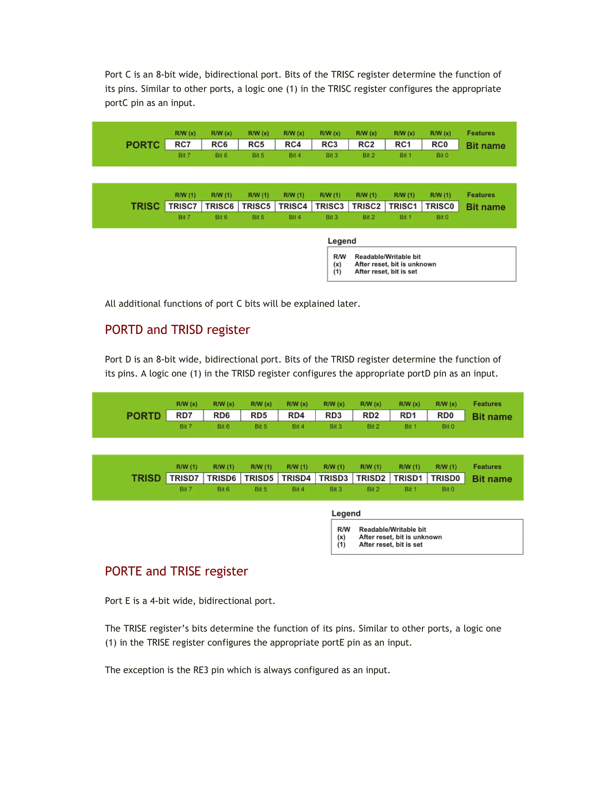 Port C is an 8-bit wide, bidirectional port. Bits of the TRISC register determine the function of
its pins. Similar to other ports, a logic one (1) in the TRISC register configures the appropriate
portC pin as an input.
All additional functions of port C bits will be explained later.
PORTD and TRISD register
Port D is an 8-bit wide, bidirectional port. Bits of the TRISD register determine the function of
its pins. A logic one (1) in the TRISD register configures the appropriate portD pin as an input.
PORTE and TRISE register
Port E is a 4-bit wide, bidirectional port.
The TRISE register’s bits determine the function of its pins. Similar to other ports, a logic one
(1) in the TRISE register configures the appropriate portE pin as an input.
The exception is the RE3 pin which is always configured as an input.
 