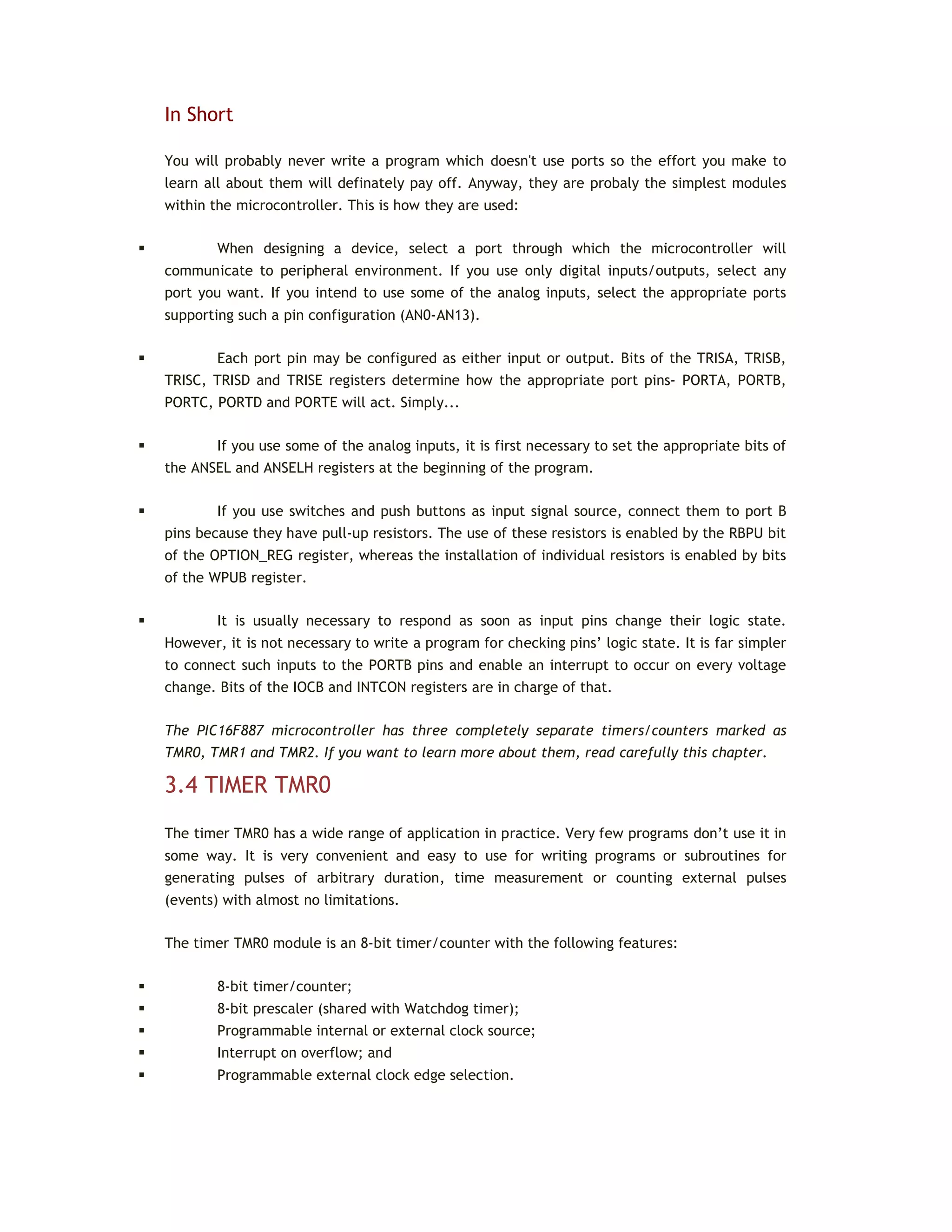 In Short
You will probably never write a program which doesn't use ports so the effort you make to
learn all about them will definately pay off. Anyway, they are probaly the simplest modules
within the microcontroller. This is how they are used:
 When designing a device, select a port through which the microcontroller will
communicate to peripheral environment. If you use only digital inputs/outputs, select any
port you want. If you intend to use some of the analog inputs, select the appropriate ports
supporting such a pin configuration (AN0-AN13).
 Each port pin may be configured as either input or output. Bits of the TRISA, TRISB,
TRISC, TRISD and TRISE registers determine how the appropriate port pins- PORTA, PORTB,
PORTC, PORTD and PORTE will act. Simply...
 If you use some of the analog inputs, it is first necessary to set the appropriate bits of
the ANSEL and ANSELH registers at the beginning of the program.
 If you use switches and push buttons as input signal source, connect them to port B
pins because they have pull-up resistors. The use of these resistors is enabled by the RBPU bit
of the OPTION_REG register, whereas the installation of individual resistors is enabled by bits
of the WPUB register.
 It is usually necessary to respond as soon as input pins change their logic state.
However, it is not necessary to write a program for checking pins’ logic state. It is far simpler
to connect such inputs to the PORTB pins and enable an interrupt to occur on every voltage
change. Bits of the IOCB and INTCON registers are in charge of that.
The PIC16F887 microcontroller has three completely separate timers/counters marked as
TMR0, TMR1 and TMR2. If you want to learn more about them, read carefully this chapter.
3.4 TIMER TMR0
The timer TMR0 has a wide range of application in practice. Very few programs don’t use it in
some way. It is very convenient and easy to use for writing programs or subroutines for
generating pulses of arbitrary duration, time measurement or counting external pulses
(events) with almost no limitations.
The timer TMR0 module is an 8-bit timer/counter with the following features:
 8-bit timer/counter;
 8-bit prescaler (shared with Watchdog timer);
 Programmable internal or external clock source;
 Interrupt on overflow; and
 Programmable external clock edge selection.
 
