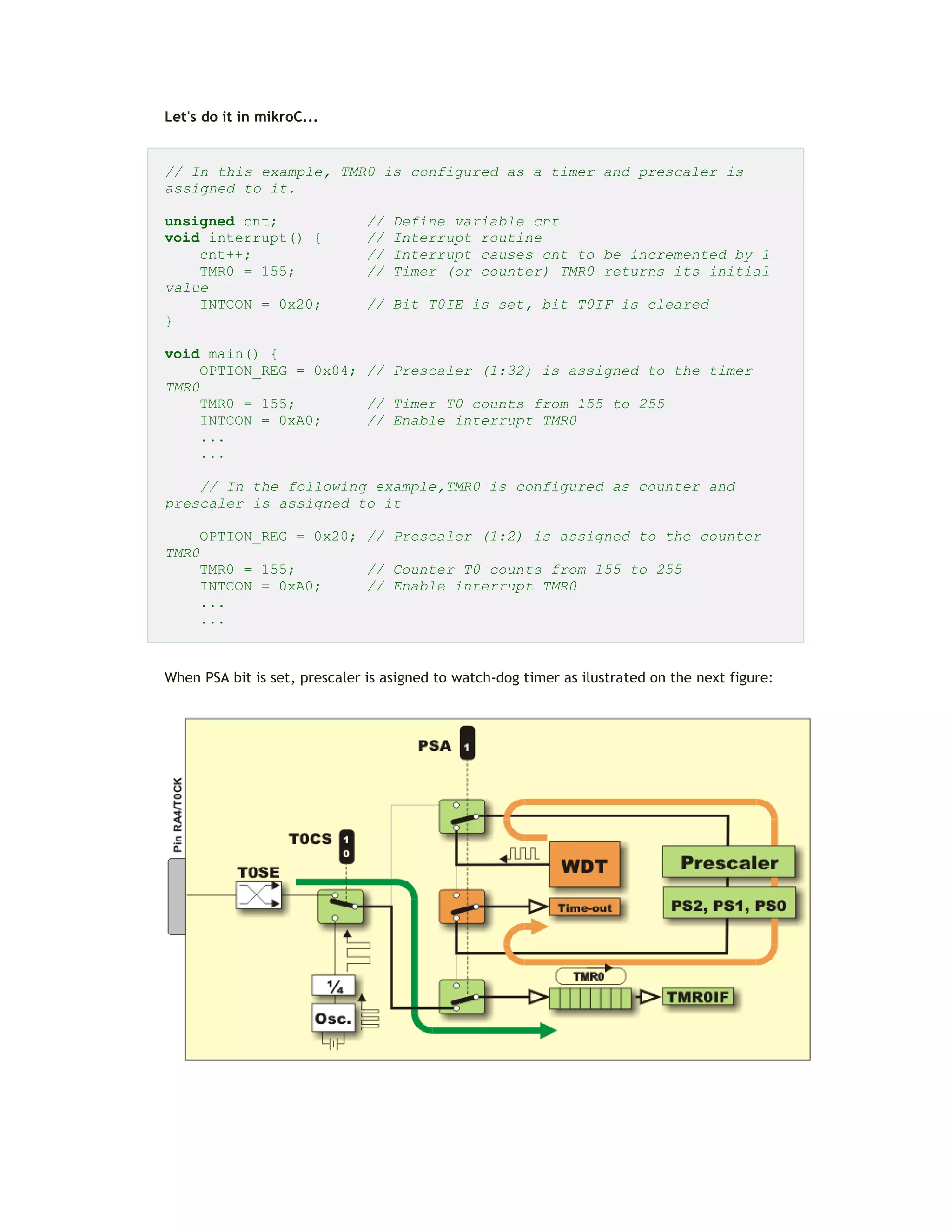 Let's do it in mikroC...
// In this example, TMR0 is configured as a timer and prescaler is
assigned to it.
unsigned cnt; // Define variable cnt
void interrupt() { // Interrupt routine
cnt++; // Interrupt causes cnt to be incremented by 1
TMR0 = 155; // Timer (or counter) TMR0 returns its initial
value
INTCON = 0x20; // Bit T0IE is set, bit T0IF is cleared
}
void main() {
OPTION_REG = 0x04; // Prescaler (1:32) is assigned to the timer
TMR0
TMR0 = 155; // Timer T0 counts from 155 to 255
INTCON = 0xA0; // Enable interrupt TMR0
...
...
// In the following example,TMR0 is configured as counter and
prescaler is assigned to it
OPTION_REG = 0x20; // Prescaler (1:2) is assigned to the counter
TMR0
TMR0 = 155; // Counter T0 counts from 155 to 255
INTCON = 0xA0; // Enable interrupt TMR0
...
...
When PSA bit is set, prescaler is asigned to watch-dog timer as ilustrated on the next figure:
 