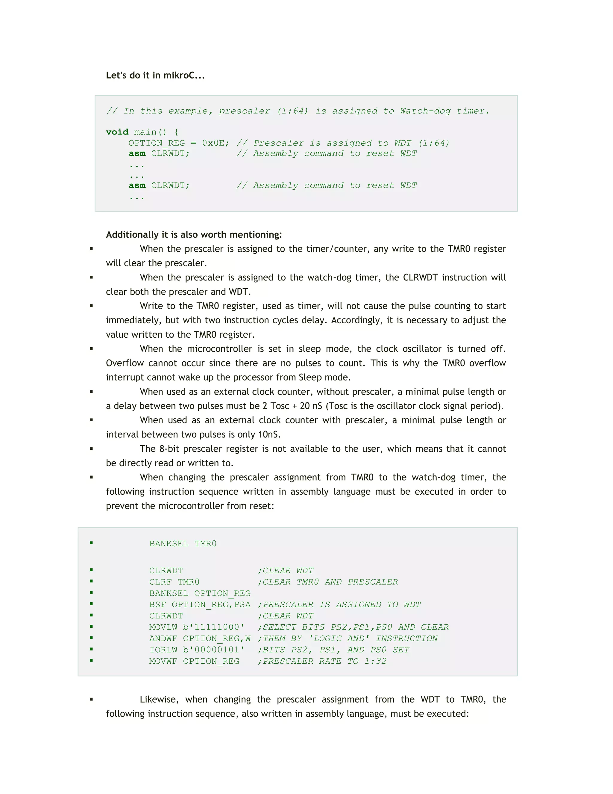 Let's do it in mikroC...
// In this example, prescaler (1:64) is assigned to Watch-dog timer.
void main() {
OPTION_REG = 0x0E; // Prescaler is assigned to WDT (1:64)
asm CLRWDT; // Assembly command to reset WDT
...
...
asm CLRWDT; // Assembly command to reset WDT
...
Additionally it is also worth mentioning:
 When the prescaler is assigned to the timer/counter, any write to the TMR0 register
will clear the prescaler.
 When the prescaler is assigned to the watch-dog timer, the CLRWDT instruction will
clear both the prescaler and WDT.
 Write to the TMR0 register, used as timer, will not cause the pulse counting to start
immediately, but with two instruction cycles delay. Accordingly, it is necessary to adjust the
value written to the TMR0 register.
 When the microcontroller is set in sleep mode, the clock oscillator is turned off.
Overflow cannot occur since there are no pulses to count. This is why the TMR0 overflow
interrupt cannot wake up the processor from Sleep mode.
 When used as an external clock counter, without prescaler, a minimal pulse length or
a delay between two pulses must be 2 Tosc + 20 nS (Tosc is the oscillator clock signal period).
 When used as an external clock counter with prescaler, a minimal pulse length or
interval between two pulses is only 10nS.
 The 8-bit prescaler register is not available to the user, which means that it cannot
be directly read or written to.
 When changing the prescaler assignment from TMR0 to the watch-dog timer, the
following instruction sequence written in assembly language must be executed in order to
prevent the microcontroller from reset:
 BANKSEL TMR0
 CLRWDT ;CLEAR WDT
 CLRF TMR0 ;CLEAR TMR0 AND PRESCALER
 BANKSEL OPTION_REG
 BSF OPTION_REG,PSA ;PRESCALER IS ASSIGNED TO WDT
 CLRWDT ;CLEAR WDT
 MOVLW b'11111000' ;SELECT BITS PS2,PS1,PS0 AND CLEAR
 ANDWF OPTION_REG,W ;THEM BY 'LOGIC AND' INSTRUCTION
 IORLW b'00000101' ;BITS PS2, PS1, AND PS0 SET
 MOVWF OPTION_REG ;PRESCALER RATE TO 1:32
 Likewise, when changing the prescaler assignment from the WDT to TMR0, the
following instruction sequence, also written in assembly language, must be executed:
 