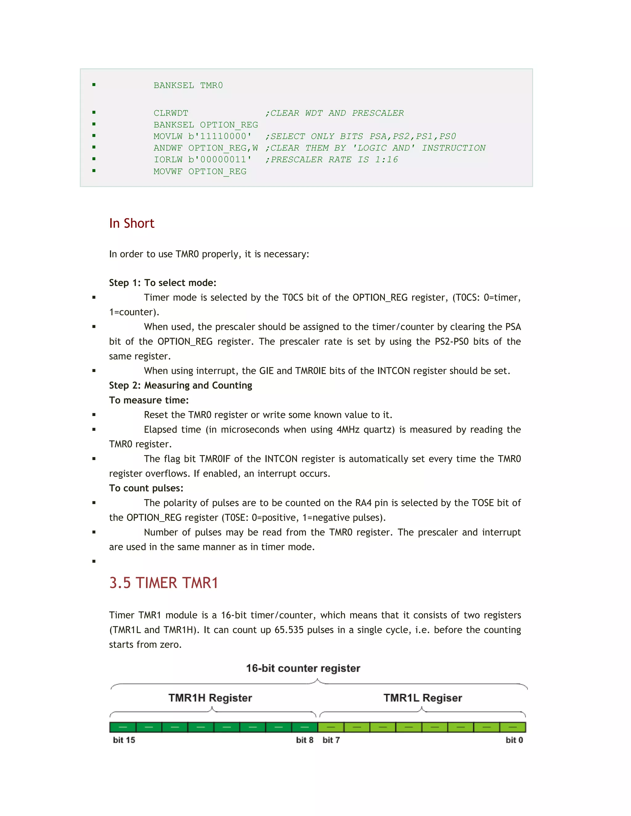  BANKSEL TMR0
 CLRWDT ;CLEAR WDT AND PRESCALER
 BANKSEL OPTION_REG
 MOVLW b'11110000' ;SELECT ONLY BITS PSA,PS2,PS1,PS0
 ANDWF OPTION_REG,W ;CLEAR THEM BY 'LOGIC AND' INSTRUCTION
 IORLW b'00000011' ;PRESCALER RATE IS 1:16
 MOVWF OPTION_REG
In Short
In order to use TMR0 properly, it is necessary:
Step 1: To select mode:
 Timer mode is selected by the T0CS bit of the OPTION_REG register, (T0CS: 0=timer,
1=counter).
 When used, the prescaler should be assigned to the timer/counter by clearing the PSA
bit of the OPTION_REG register. The prescaler rate is set by using the PS2-PS0 bits of the
same register.
 When using interrupt, the GIE and TMR0IE bits of the INTCON register should be set.
Step 2: Measuring and Counting
To measure time:
 Reset the TMR0 register or write some known value to it.
 Elapsed time (in microseconds when using 4MHz quartz) is measured by reading the
TMR0 register.
 The flag bit TMR0IF of the INTCON register is automatically set every time the TMR0
register overflows. If enabled, an interrupt occurs.
To count pulses:
 The polarity of pulses are to be counted on the RA4 pin is selected by the TOSE bit of
the OPTION_REG register (T0SE: 0=positive, 1=negative pulses).
 Number of pulses may be read from the TMR0 register. The prescaler and interrupt
are used in the same manner as in timer mode.

3.5 TIMER TMR1
Timer TMR1 module is a 16-bit timer/counter, which means that it consists of two registers
(TMR1L and TMR1H). It can count up 65.535 pulses in a single cycle, i.e. before the counting
starts from zero.
 