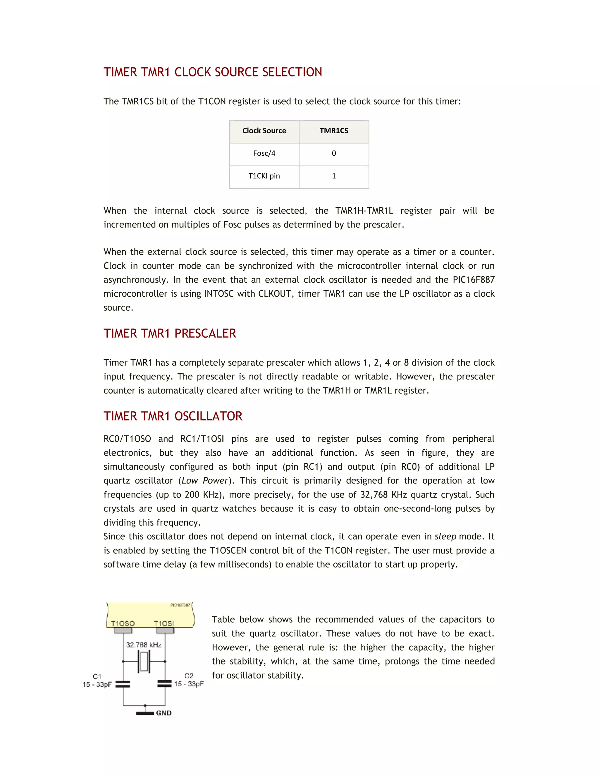 TIMER TMR1 CLOCK SOURCE SELECTION
The TMR1CS bit of the T1CON register is used to select the clock source for this timer:
Clock Source TMR1CS
Fosc/4 0
T1CKI pin 1
When the internal clock source is selected, the TMR1H-TMR1L register pair will be
incremented on multiples of Fosc pulses as determined by the prescaler.
When the external clock source is selected, this timer may operate as a timer or a counter.
Clock in counter mode can be synchronized with the microcontroller internal clock or run
asynchronously. In the event that an external clock oscillator is needed and the PIC16F887
microcontroller is using INTOSC with CLKOUT, timer TMR1 can use the LP oscillator as a clock
source.
TIMER TMR1 PRESCALER
Timer TMR1 has a completely separate prescaler which allows 1, 2, 4 or 8 division of the clock
input frequency. The prescaler is not directly readable or writable. However, the prescaler
counter is automatically cleared after writing to the TMR1H or TMR1L register.
TIMER TMR1 OSCILLATOR
RC0/T1OSO and RC1/T1OSI pins are used to register pulses coming from peripheral
electronics, but they also have an additional function. As seen in figure, they are
simultaneously configured as both input (pin RC1) and output (pin RC0) of additional LP
quartz oscillator (Low Power). This circuit is primarily designed for the operation at low
frequencies (up to 200 KHz), more precisely, for the use of 32,768 KHz quartz crystal. Such
crystals are used in quartz watches because it is easy to obtain one-second-long pulses by
dividing this frequency.
Since this oscillator does not depend on internal clock, it can operate even in sleep mode. It
is enabled by setting the T1OSCEN control bit of the T1CON register. The user must provide a
software time delay (a few milliseconds) to enable the oscillator to start up properly.
Table below shows the recommended values of the capacitors to
suit the quartz oscillator. These values do not have to be exact.
However, the general rule is: the higher the capacity, the higher
the stability, which, at the same time, prolongs the time needed
for oscillator stability.
 