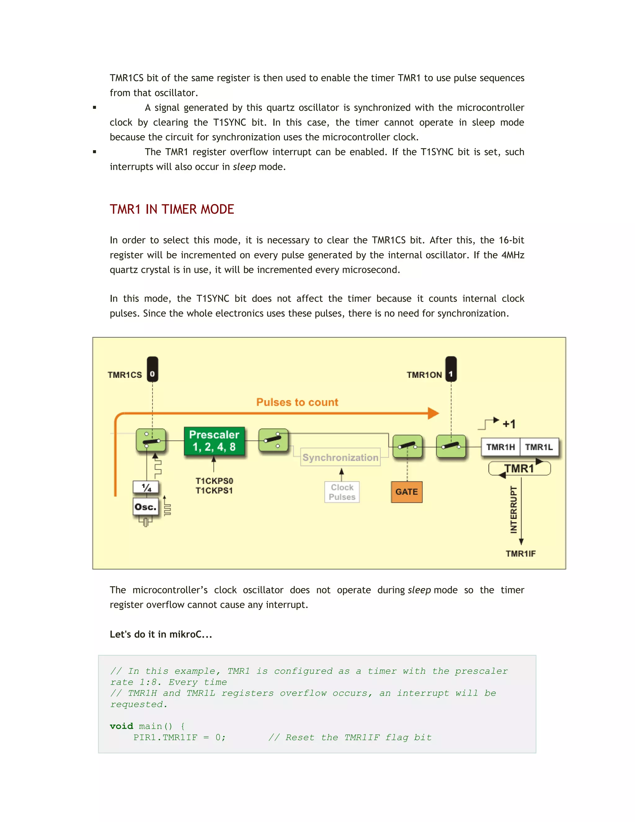TMR1CS bit of the same register is then used to enable the timer TMR1 to use pulse sequences
from that oscillator.
 A signal generated by this quartz oscillator is synchronized with the microcontroller
clock by clearing the T1SYNC bit. In this case, the timer cannot operate in sleep mode
because the circuit for synchronization uses the microcontroller clock.
 The TMR1 register overflow interrupt can be enabled. If the T1SYNC bit is set, such
interrupts will also occur in sleep mode.
TMR1 IN TIMER MODE
In order to select this mode, it is necessary to clear the TMR1CS bit. After this, the 16-bit
register will be incremented on every pulse generated by the internal oscillator. If the 4MHz
quartz crystal is in use, it will be incremented every microsecond.
In this mode, the T1SYNC bit does not affect the timer because it counts internal clock
pulses. Since the whole electronics uses these pulses, there is no need for synchronization.
The microcontroller’s clock oscillator does not operate during sleep mode so the timer
register overflow cannot cause any interrupt.
Let's do it in mikroC...
// In this example, TMR1 is configured as a timer with the prescaler
rate 1:8. Every time
// TMR1H and TMR1L registers overflow occurs, an interrupt will be
requested.
void main() {
PIR1.TMR1IF = 0; // Reset the TMR1IF flag bit
 