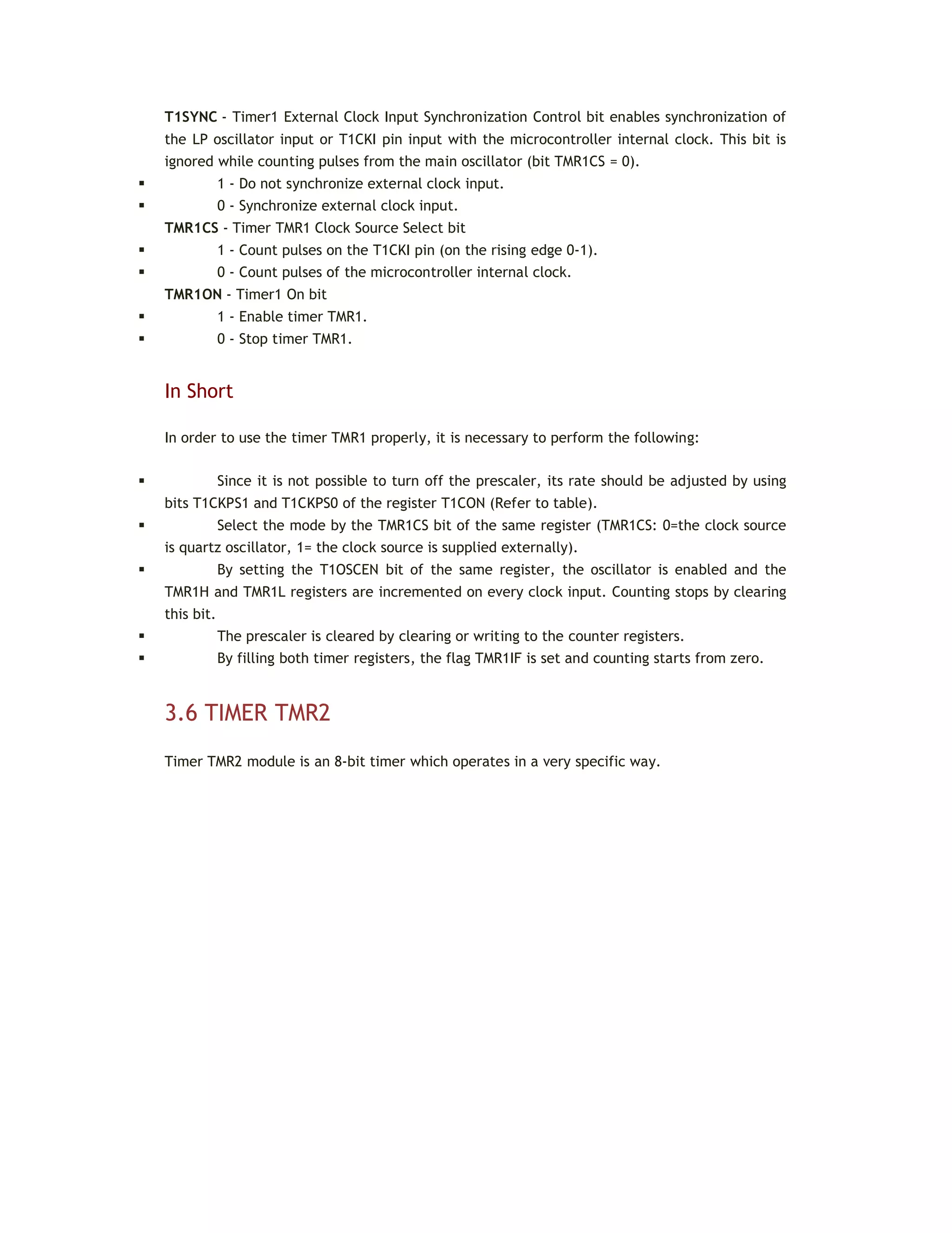 T1SYNC - Timer1 External Clock Input Synchronization Control bit enables synchronization of
the LP oscillator input or T1CKI pin input with the microcontroller internal clock. This bit is
ignored while counting pulses from the main oscillator (bit TMR1CS = 0).
 1 - Do not synchronize external clock input.
 0 - Synchronize external clock input.
TMR1CS - Timer TMR1 Clock Source Select bit
 1 - Count pulses on the T1CKI pin (on the rising edge 0-1).
 0 - Count pulses of the microcontroller internal clock.
TMR1ON - Timer1 On bit
 1 - Enable timer TMR1.
 0 - Stop timer TMR1.
In Short
In order to use the timer TMR1 properly, it is necessary to perform the following:
 Since it is not possible to turn off the prescaler, its rate should be adjusted by using
bits T1CKPS1 and T1CKPS0 of the register T1CON (Refer to table).
 Select the mode by the TMR1CS bit of the same register (TMR1CS: 0=the clock source
is quartz oscillator, 1= the clock source is supplied externally).
 By setting the T1OSCEN bit of the same register, the oscillator is enabled and the
TMR1H and TMR1L registers are incremented on every clock input. Counting stops by clearing
this bit.
 The prescaler is cleared by clearing or writing to the counter registers.
 By filling both timer registers, the flag TMR1IF is set and counting starts from zero.
3.6 TIMER TMR2
Timer TMR2 module is an 8-bit timer which operates in a very specific way.
 