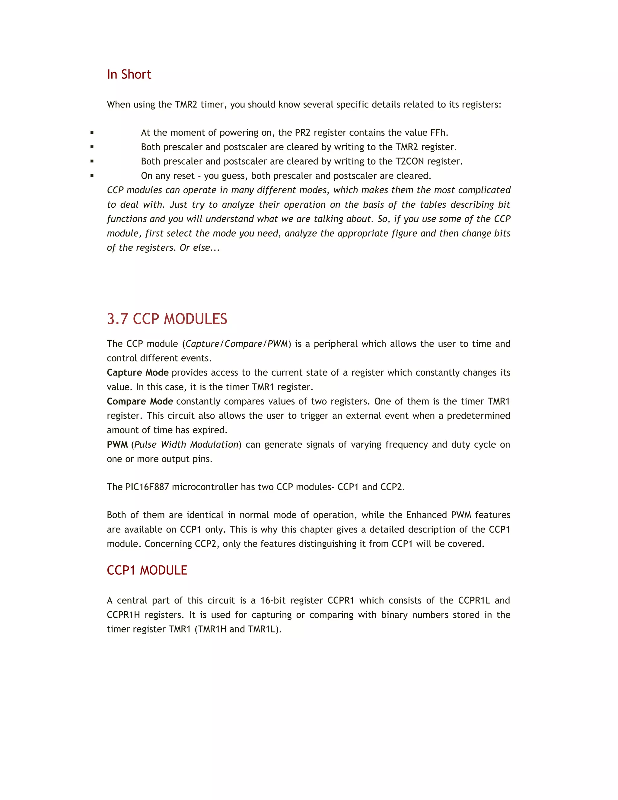 In Short
When using the TMR2 timer, you should know several specific details related to its registers:
 At the moment of powering on, the PR2 register contains the value FFh.
 Both prescaler and postscaler are cleared by writing to the TMR2 register.
 Both prescaler and postscaler are cleared by writing to the T2CON register.
 On any reset - you guess, both prescaler and postscaler are cleared.
CCP modules can operate in many different modes, which makes them the most complicated
to deal with. Just try to analyze their operation on the basis of the tables describing bit
functions and you will understand what we are talking about. So, if you use some of the CCP
module, first select the mode you need, analyze the appropriate figure and then change bits
of the registers. Or else...
3.7 CCP MODULES
The CCP module (Capture/Compare/PWM) is a peripheral which allows the user to time and
control different events.
Capture Mode provides access to the current state of a register which constantly changes its
value. In this case, it is the timer TMR1 register.
Compare Mode constantly compares values of two registers. One of them is the timer TMR1
register. This circuit also allows the user to trigger an external event when a predetermined
amount of time has expired.
PWM (Pulse Width Modulation) can generate signals of varying frequency and duty cycle on
one or more output pins.
The PIC16F887 microcontroller has two CCP modules- CCP1 and CCP2.
Both of them are identical in normal mode of operation, while the Enhanced PWM features
are available on CCP1 only. This is why this chapter gives a detailed description of the CCP1
module. Concerning CCP2, only the features distinguishing it from CCP1 will be covered.
CCP1 MODULE
A central part of this circuit is a 16-bit register CCPR1 which consists of the CCPR1L and
CCPR1H registers. It is used for capturing or comparing with binary numbers stored in the
timer register TMR1 (TMR1H and TMR1L).
 