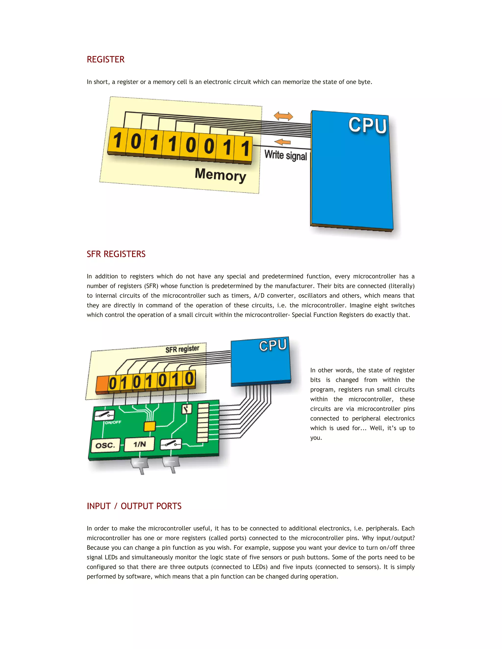 REGISTER
In short, a register or a memory cell is an electronic circuit which can memorize the state of one byte.
SFR REGISTERS
In addition to registers which do not have any special and predetermined function, every microcontroller has a
number of registers (SFR) whose function is predetermined by the manufacturer. Their bits are connected (literally)
to internal circuits of the microcontroller such as timers, A/D converter, oscillators and others, which means that
they are directly in command of the operation of these circuits, i.e. the microcontroller. Imagine eight switches
which control the operation of a small circuit within the microcontroller- Special Function Registers do exactly that.
In other words, the state of register
bits is changed from within the
program, registers run small circuits
within the microcontroller, these
circuits are via microcontroller pins
connected to peripheral electronics
which is used for... Well, it’s up to
you.
INPUT / OUTPUT PORTS
In order to make the microcontroller useful, it has to be connected to additional electronics, i.e. peripherals. Each
microcontroller has one or more registers (called ports) connected to the microcontroller pins. Why input/output?
Because you can change a pin function as you wish. For example, suppose you want your device to turn on/off three
signal LEDs and simultaneously monitor the logic state of five sensors or push buttons. Some of the ports need to be
configured so that there are three outputs (connected to LEDs) and five inputs (connected to sensors). It is simply
performed by software, which means that a pin function can be changed during operation.
 