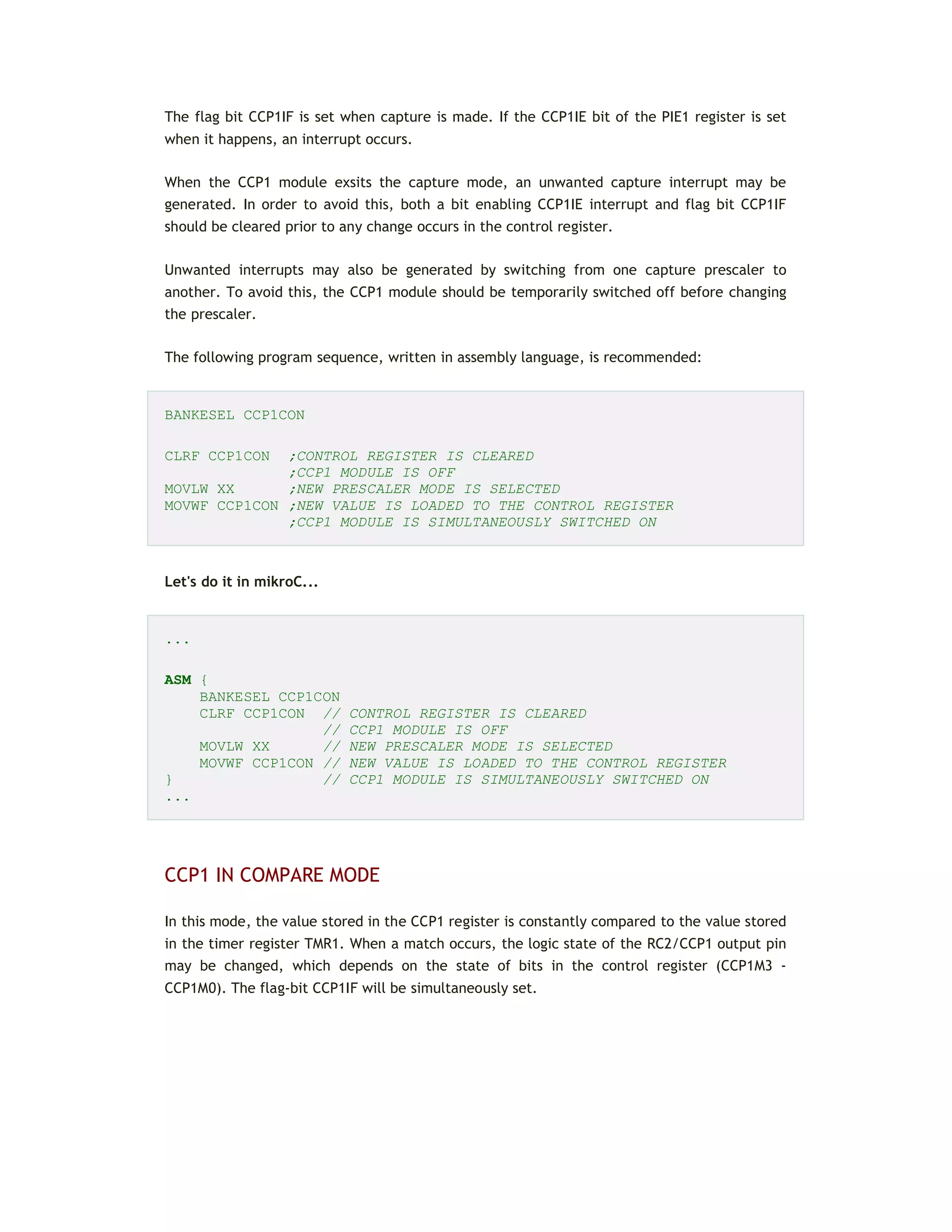 The flag bit CCP1IF is set when capture is made. If the CCP1IE bit of the PIE1 register is set
when it happens, an interrupt occurs.
When the CCP1 module exsits the capture mode, an unwanted capture interrupt may be
generated. In order to avoid this, both a bit enabling CCP1IE interrupt and flag bit CCP1IF
should be cleared prior to any change occurs in the control register.
Unwanted interrupts may also be generated by switching from one capture prescaler to
another. To avoid this, the CCP1 module should be temporarily switched off before changing
the prescaler.
The following program sequence, written in assembly language, is recommended:
BANKESEL CCP1CON
CLRF CCP1CON ;CONTROL REGISTER IS CLEARED
;CCP1 MODULE IS OFF
MOVLW XX ;NEW PRESCALER MODE IS SELECTED
MOVWF CCP1CON ;NEW VALUE IS LOADED TO THE CONTROL REGISTER
;CCP1 MODULE IS SIMULTANEOUSLY SWITCHED ON
Let's do it in mikroC...
...
ASM {
BANKESEL CCP1CON
CLRF CCP1CON // CONTROL REGISTER IS CLEARED
// CCP1 MODULE IS OFF
MOVLW XX // NEW PRESCALER MODE IS SELECTED
MOVWF CCP1CON // NEW VALUE IS LOADED TO THE CONTROL REGISTER
} // CCP1 MODULE IS SIMULTANEOUSLY SWITCHED ON
...
CCP1 IN COMPARE MODE
In this mode, the value stored in the CCP1 register is constantly compared to the value stored
in the timer register TMR1. When a match occurs, the logic state of the RC2/CCP1 output pin
may be changed, which depends on the state of bits in the control register (CCP1M3 -
CCP1M0). The flag-bit CCP1IF will be simultaneously set.
 