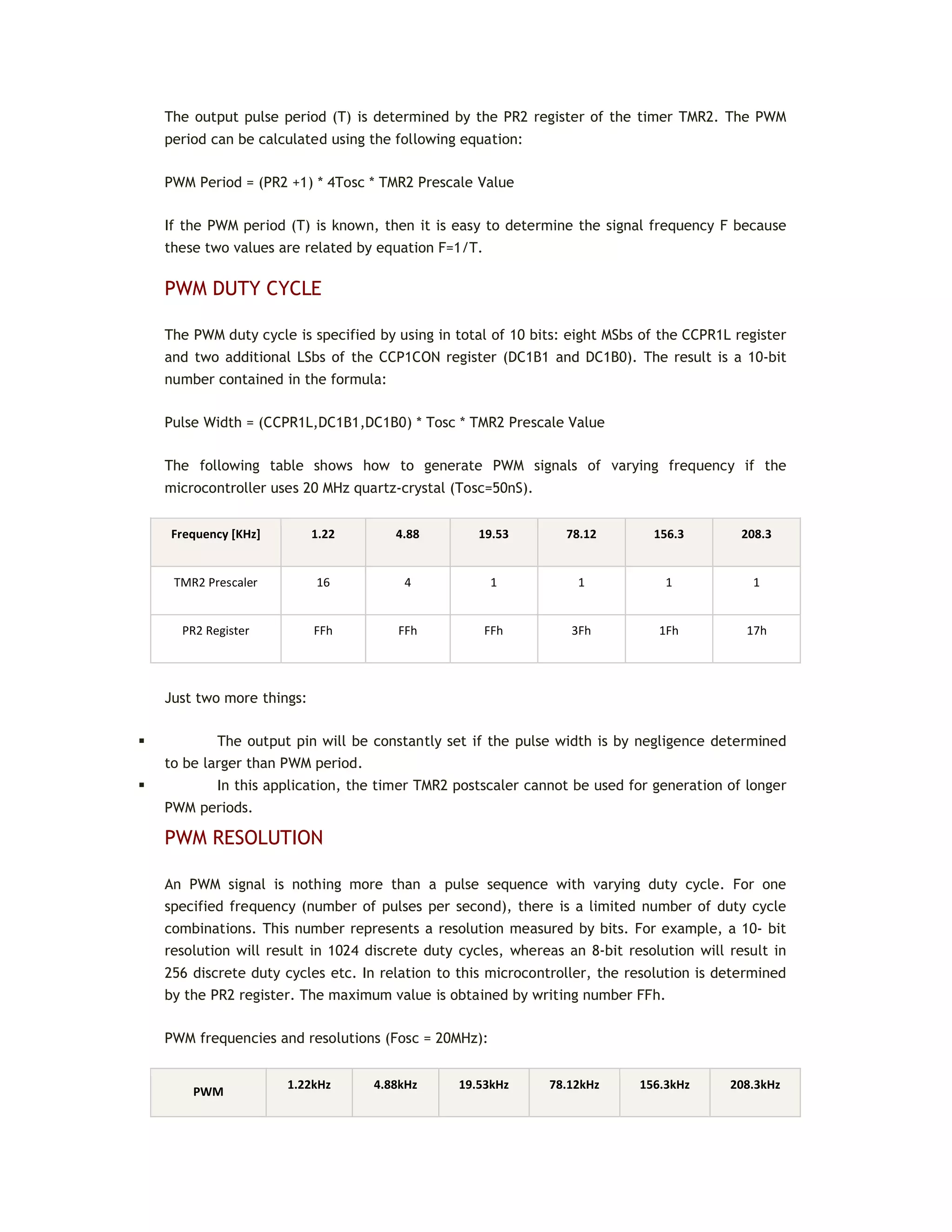 The output pulse period (T) is determined by the PR2 register of the timer TMR2. The PWM
period can be calculated using the following equation:
PWM Period = (PR2 +1) * 4Tosc * TMR2 Prescale Value
If the PWM period (T) is known, then it is easy to determine the signal frequency F because
these two values are related by equation F=1/T.
PWM DUTY CYCLE
The PWM duty cycle is specified by using in total of 10 bits: eight MSbs of the CCPR1L register
and two additional LSbs of the CCP1CON register (DC1B1 and DC1B0). The result is a 10-bit
number contained in the formula:
Pulse Width = (CCPR1L,DC1B1,DC1B0) * Tosc * TMR2 Prescale Value
The following table shows how to generate PWM signals of varying frequency if the
microcontroller uses 20 MHz quartz-crystal (Tosc=50nS).
Frequency [KHz] 1.22 4.88 19.53 78.12 156.3 208.3
TMR2 Prescaler 16 4 1 1 1 1
PR2 Register FFh FFh FFh 3Fh 1Fh 17h
Just two more things:
 The output pin will be constantly set if the pulse width is by negligence determined
to be larger than PWM period.
 In this application, the timer TMR2 postscaler cannot be used for generation of longer
PWM periods.
PWM RESOLUTION
An PWM signal is nothing more than a pulse sequence with varying duty cycle. For one
specified frequency (number of pulses per second), there is a limited number of duty cycle
combinations. This number represents a resolution measured by bits. For example, a 10- bit
resolution will result in 1024 discrete duty cycles, whereas an 8-bit resolution will result in
256 discrete duty cycles etc. In relation to this microcontroller, the resolution is determined
by the PR2 register. The maximum value is obtained by writing number FFh.
PWM frequencies and resolutions (Fosc = 20MHz):
PWM
1.22kHz 4.88kHz 19.53kHz 78.12kHz 156.3kHz 208.3kHz
 