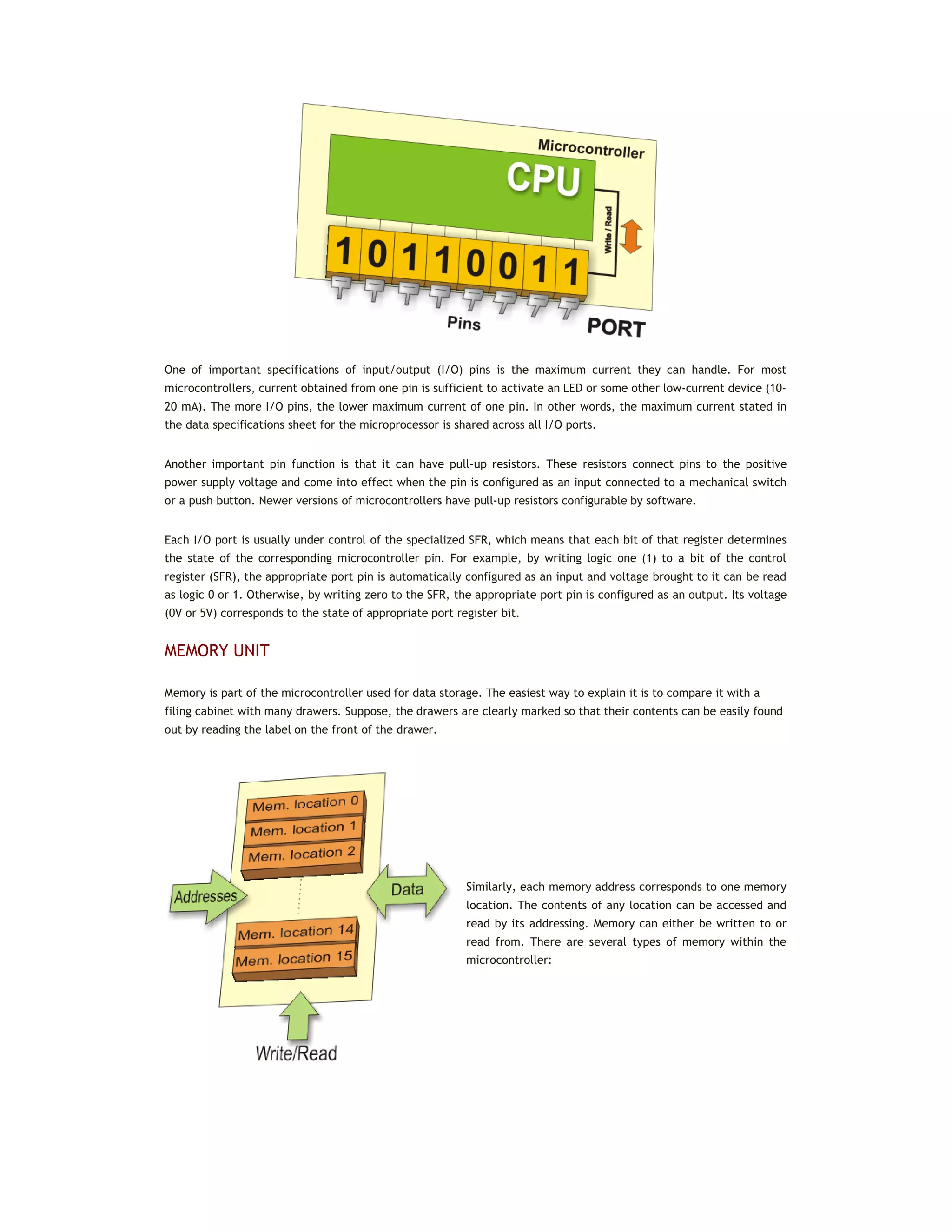 One of important specifications of input/output (I/O) pins is the maximum current they can handle. For most
microcontrollers, current obtained from one pin is sufficient to activate an LED or some other low-current device (10-
20 mA). The more I/O pins, the lower maximum current of one pin. In other words, the maximum current stated in
the data specifications sheet for the microprocessor is shared across all I/O ports.
Another important pin function is that it can have pull-up resistors. These resistors connect pins to the positive
power supply voltage and come into effect when the pin is configured as an input connected to a mechanical switch
or a push button. Newer versions of microcontrollers have pull-up resistors configurable by software.
Each I/O port is usually under control of the specialized SFR, which means that each bit of that register determines
the state of the corresponding microcontroller pin. For example, by writing logic one (1) to a bit of the control
register (SFR), the appropriate port pin is automatically configured as an input and voltage brought to it can be read
as logic 0 or 1. Otherwise, by writing zero to the SFR, the appropriate port pin is configured as an output. Its voltage
(0V or 5V) corresponds to the state of appropriate port register bit.
MEMORY UNIT
Memory is part of the microcontroller used for data storage. The easiest way to explain it is to compare it with a
filing cabinet with many drawers. Suppose, the drawers are clearly marked so that their contents can be easily found
out by reading the label on the front of the drawer.
Similarly, each memory address corresponds to one memory
location. The contents of any location can be accessed and
read by its addressing. Memory can either be written to or
read from. There are several types of memory within the
microcontroller:
 