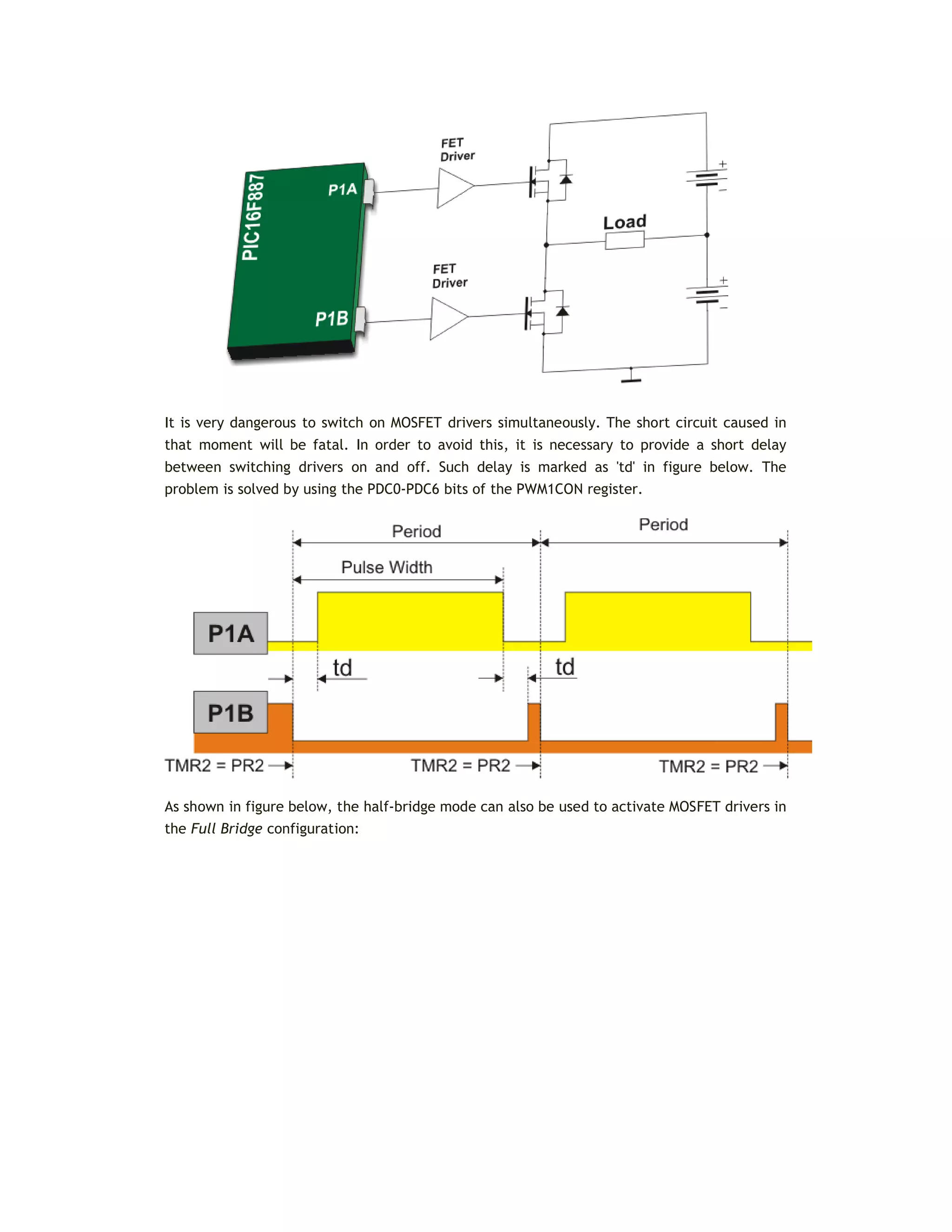 It is very dangerous to switch on MOSFET drivers simultaneously. The short circuit caused in
that moment will be fatal. In order to avoid this, it is necessary to provide a short delay
between switching drivers on and off. Such delay is marked as 'td' in figure below. The
problem is solved by using the PDC0-PDC6 bits of the PWM1CON register.
As shown in figure below, the half-bridge mode can also be used to activate MOSFET drivers in
the Full Bridge configuration:
 