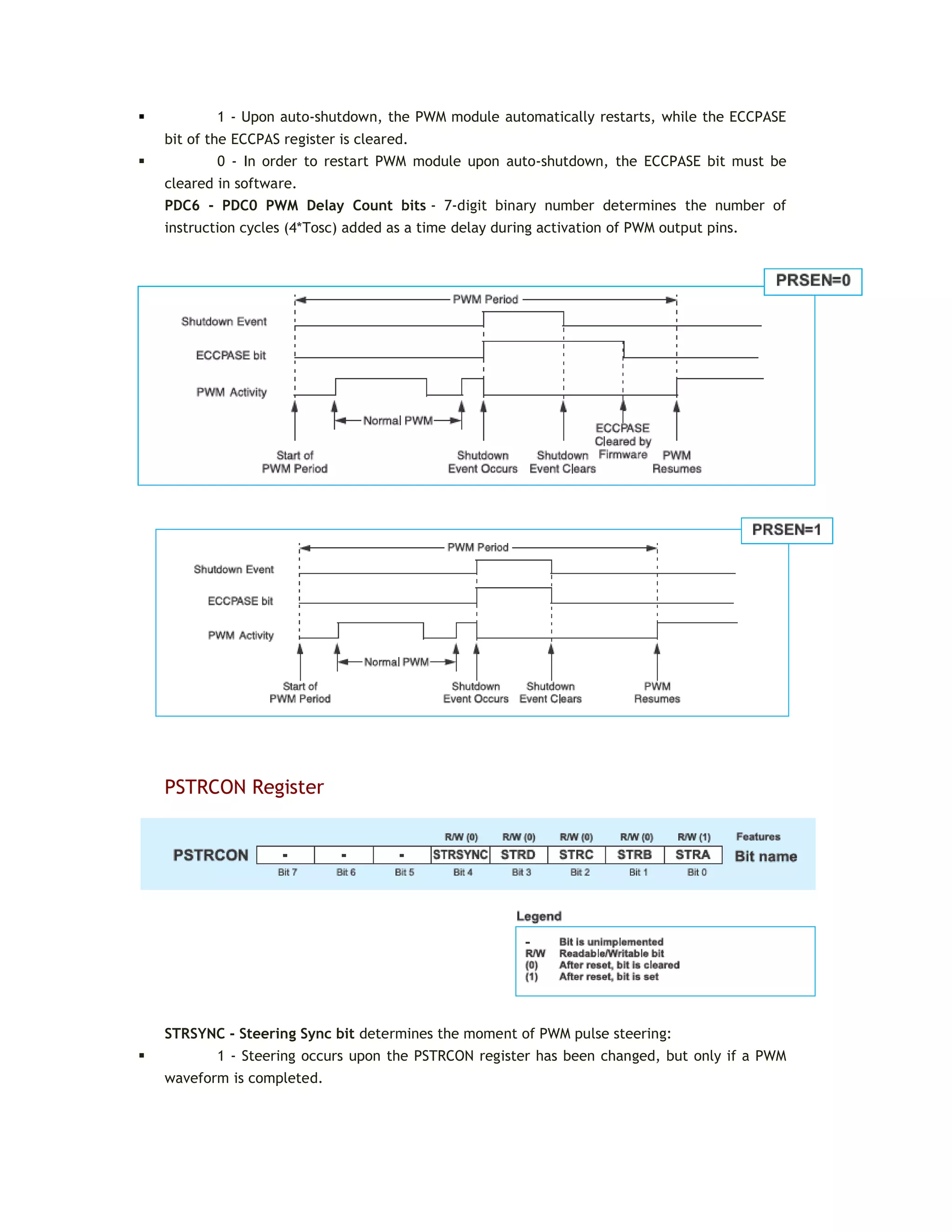  1 - Upon auto-shutdown, the PWM module automatically restarts, while the ECCPASE
bit of the ECCPAS register is cleared.
 0 - In order to restart PWM module upon auto-shutdown, the ECCPASE bit must be
cleared in software.
PDC6 - PDC0 PWM Delay Count bits - 7-digit binary number determines the number of
instruction cycles (4*Tosc) added as a time delay during activation of PWM output pins.
PSTRCON Register
STRSYNC - Steering Sync bit determines the moment of PWM pulse steering:
 1 - Steering occurs upon the PSTRCON register has been changed, but only if a PWM
waveform is completed.
 