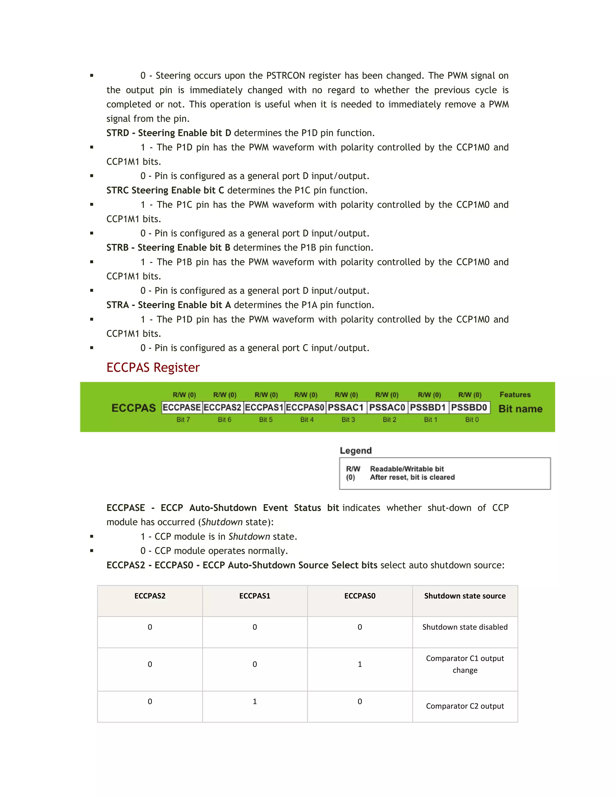  0 - Steering occurs upon the PSTRCON register has been changed. The PWM signal on
the output pin is immediately changed with no regard to whether the previous cycle is
completed or not. This operation is useful when it is needed to immediately remove a PWM
signal from the pin.
STRD - Steering Enable bit D determines the P1D pin function.
 1 - The P1D pin has the PWM waveform with polarity controlled by the CCP1M0 and
CCP1M1 bits.
 0 - Pin is configured as a general port D input/output.
STRC Steering Enable bit C determines the P1C pin function.
 1 - The P1C pin has the PWM waveform with polarity controlled by the CCP1M0 and
CCP1M1 bits.
 0 - Pin is configured as a general port D input/output.
STRB - Steering Enable bit B determines the P1B pin function.
 1 - The P1B pin has the PWM waveform with polarity controlled by the CCP1M0 and
CCP1M1 bits.
 0 - Pin is configured as a general port D input/output.
STRA - Steering Enable bit A determines the P1A pin function.
 1 - The P1D pin has the PWM waveform with polarity controlled by the CCP1M0 and
CCP1M1 bits.
 0 - Pin is configured as a general port C input/output.
ECCPAS Register
ECCPASE - ECCP Auto-Shutdown Event Status bit indicates whether shut-down of CCP
module has occurred (Shutdown state):
 1 - CCP module is in Shutdown state.
 0 - CCP module operates normally.
ECCPAS2 - ECCPAS0 - ECCP Auto-Shutdown Source Select bits select auto shutdown source:
ECCPAS2 ECCPAS1 ECCPAS0 Shutdown state source
0 0 0 Shutdown state disabled
0 0 1
Comparator C1 output
change
0 1 0
Comparator C2 output
 