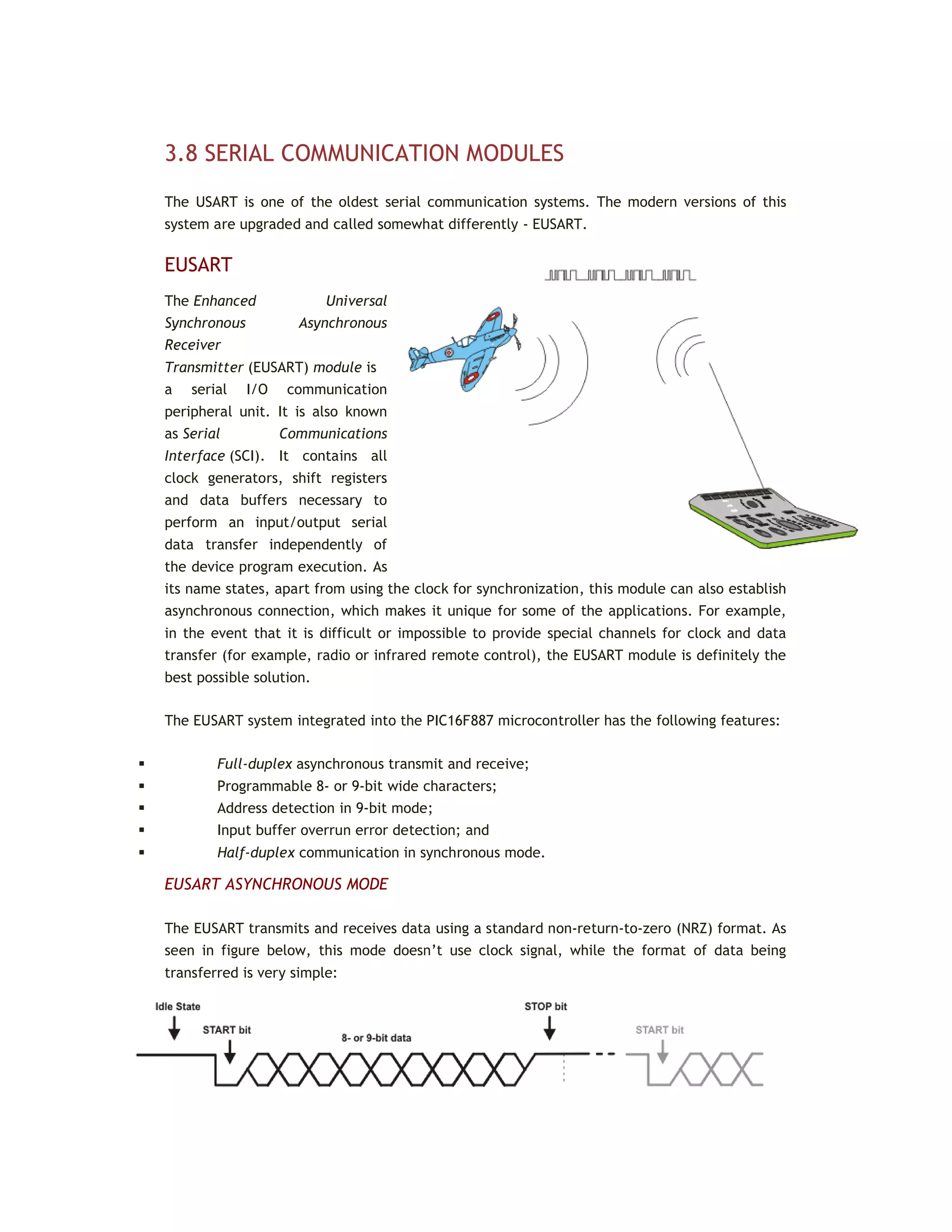 3.8 SERIAL COMMUNICATION MODULES
The USART is one of the oldest serial communication systems. The modern versions of this
system are upgraded and called somewhat differently - EUSART.
EUSART
The Enhanced Universal
Synchronous Asynchronous
Receiver
Transmitter (EUSART) module is
a serial I/O communication
peripheral unit. It is also known
as Serial Communications
Interface (SCI). It contains all
clock generators, shift registers
and data buffers necessary to
perform an input/output serial
data transfer independently of
the device program execution. As
its name states, apart from using the clock for synchronization, this module can also establish
asynchronous connection, which makes it unique for some of the applications. For example,
in the event that it is difficult or impossible to provide special channels for clock and data
transfer (for example, radio or infrared remote control), the EUSART module is definitely the
best possible solution.
The EUSART system integrated into the PIC16F887 microcontroller has the following features:
 Full-duplex asynchronous transmit and receive;
 Programmable 8- or 9-bit wide characters;
 Address detection in 9-bit mode;
 Input buffer overrun error detection; and
 Half-duplex communication in synchronous mode.
EUSART ASYNCHRONOUS MODE
The EUSART transmits and receives data using a standard non-return-to-zero (NRZ) format. As
seen in figure below, this mode doesn’t use clock signal, while the format of data being
transferred is very simple:
 