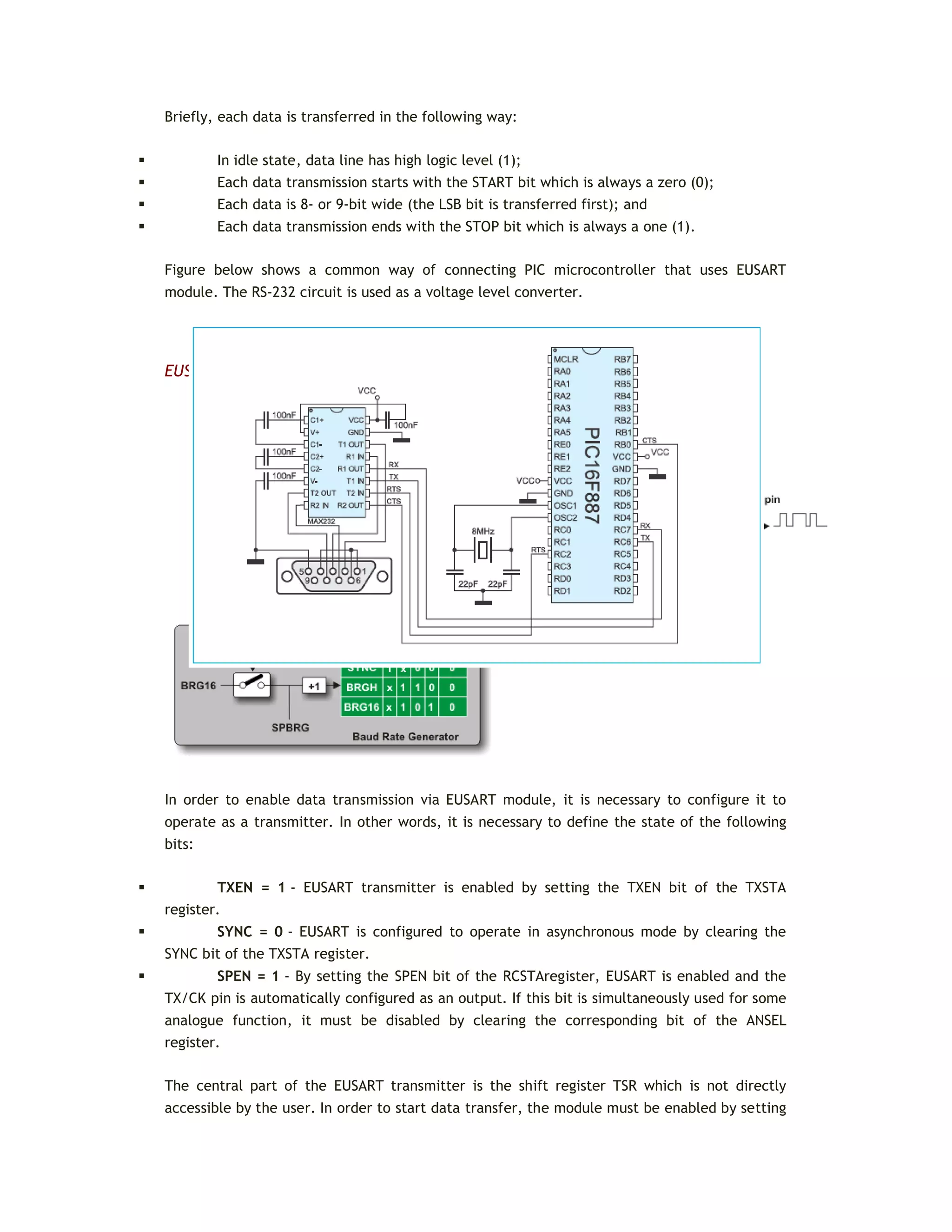 Briefly, each data is transferred in the following way:
 In idle state, data line has high logic level (1);
 Each data transmission starts with the START bit which is always a zero (0);
 Each data is 8- or 9-bit wide (the LSB bit is transferred first); and
 Each data transmission ends with the STOP bit which is always a one (1).
Figure below shows a common way of connecting PIC microcontroller that uses EUSART
module. The RS-232 circuit is used as a voltage level converter.
EUSART ASYNCHRONOUS TRANSMITTER
In order to enable data transmission via EUSART module, it is necessary to configure it to
operate as a transmitter. In other words, it is necessary to define the state of the following
bits:
 TXEN = 1 - EUSART transmitter is enabled by setting the TXEN bit of the TXSTA
register.
 SYNC = 0 - EUSART is configured to operate in asynchronous mode by clearing the
SYNC bit of the TXSTA register.
 SPEN = 1 - By setting the SPEN bit of the RCSTAregister, EUSART is enabled and the
TX/CK pin is automatically configured as an output. If this bit is simultaneously used for some
analogue function, it must be disabled by clearing the corresponding bit of the ANSEL
register.
The central part of the EUSART transmitter is the shift register TSR which is not directly
accessible by the user. In order to start data transfer, the module must be enabled by setting
 