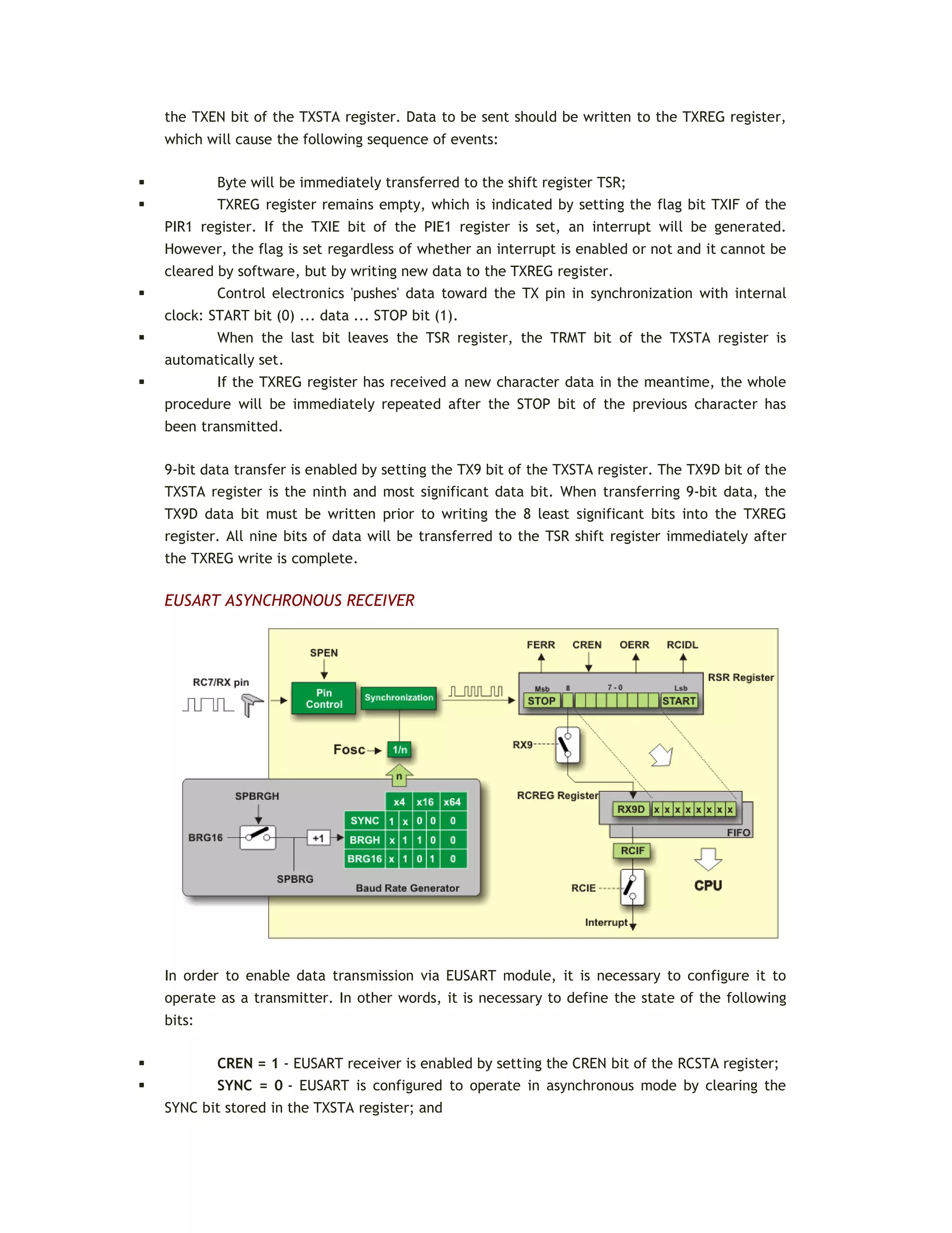 the TXEN bit of the TXSTA register. Data to be sent should be written to the TXREG register,
which will cause the following sequence of events:
 Byte will be immediately transferred to the shift register TSR;
 TXREG register remains empty, which is indicated by setting the flag bit TXIF of the
PIR1 register. If the TXIE bit of the PIE1 register is set, an interrupt will be generated.
However, the flag is set regardless of whether an interrupt is enabled or not and it cannot be
cleared by software, but by writing new data to the TXREG register.
 Control electronics 'pushes' data toward the TX pin in synchronization with internal
clock: START bit (0) ... data ... STOP bit (1).
 When the last bit leaves the TSR register, the TRMT bit of the TXSTA register is
automatically set.
 If the TXREG register has received a new character data in the meantime, the whole
procedure will be immediately repeated after the STOP bit of the previous character has
been transmitted.
9-bit data transfer is enabled by setting the TX9 bit of the TXSTA register. The TX9D bit of the
TXSTA register is the ninth and most significant data bit. When transferring 9-bit data, the
TX9D data bit must be written prior to writing the 8 least significant bits into the TXREG
register. All nine bits of data will be transferred to the TSR shift register immediately after
the TXREG write is complete.
EUSART ASYNCHRONOUS RECEIVER
In order to enable data transmission via EUSART module, it is necessary to configure it to
operate as a transmitter. In other words, it is necessary to define the state of the following
bits:
 CREN = 1 - EUSART receiver is enabled by setting the CREN bit of the RCSTA register;
 SYNC = 0 - EUSART is configured to operate in asynchronous mode by clearing the
SYNC bit stored in the TXSTA register; and
 